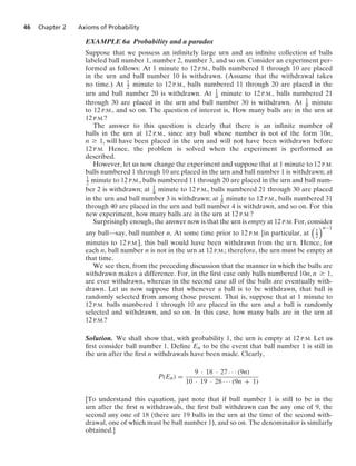 46 Chapter 2 Axioms of Probability
EXAMPLE 6a Probability and a paradox
Suppose that we possess an inﬁnitely large urn and an inﬁnite collection of balls
labeled ball number 1, number 2, number 3, and so on. Consider an experiment per-
formed as follows: At 1 minute to 12 P.M., balls numbered 1 through 10 are placed
in the urn and ball number 10 is withdrawn. (Assume that the withdrawal takes
no time.) At 1
2 minute to 12 P.M., balls numbered 11 through 20 are placed in the
urn and ball number 20 is withdrawn. At 1
4 minute to 12 P.M., balls numbered 21
through 30 are placed in the urn and ball number 30 is withdrawn. At 1
8 minute
to 12 P.M., and so on. The question of interest is, How many balls are in the urn at
12 P.M.?
The answer to this question is clearly that there is an inﬁnite number of
balls in the urn at 12 P.M., since any ball whose number is not of the form 10n,
n Ú 1, will have been placed in the urn and will not have been withdrawn before
12 P.M. Hence, the problem is solved when the experiment is performed as
described.
However, let us now change the experiment and suppose that at 1 minute to 12 P.M.
balls numbered 1 through 10 are placed in the urn and ball number 1 is withdrawn; at
1
2 minute to 12 P.M., balls numbered 11 through 20 are placed in the urn and ball num-
ber 2 is withdrawn; at 1
4 minute to 12 P.M., balls numbered 21 through 30 are placed
in the urn and ball number 3 is withdrawn; at 1
8 minute to 12 P.M., balls numbered 31
through 40 are placed in the urn and ball number 4 is withdrawn, and so on. For this
new experiment, how many balls are in the urn at 12 P.M.?
Surprisingly enough, the answer now is that the urn is empty at 12 P.M. For, consider
any ball—say, ball number n. At some time prior to 12 P.M. [in particular, at

1
2
n−1
minutes to 12 P.M.], this ball would have been withdrawn from the urn. Hence, for
each n, ball number n is not in the urn at 12 P.M.; therefore, the urn must be empty at
that time.
We see then, from the preceding discussion that the manner in which the balls are
withdrawn makes a difference. For, in the ﬁrst case only balls numbered 10n, n Ú 1,
are ever withdrawn, whereas in the second case all of the balls are eventually with-
drawn. Let us now suppose that whenever a ball is to be withdrawn, that ball is
randomly selected from among those present. That is, suppose that at 1 minute to
12 P.M. balls numbered 1 through 10 are placed in the urn and a ball is randomly
selected and withdrawn, and so on. In this case, how many balls are in the urn at
12 P.M.?
Solution. We shall show that, with probability 1, the urn is empty at 12 P.M. Let us
ﬁrst consider ball number 1. Deﬁne En to be the event that ball number 1 is still in
the urn after the ﬁrst n withdrawals have been made. Clearly,
P(En) =
9 · 18 · 27 · · · (9n)
10 · 19 · 28 · · · (9n + 1)
[To understand this equation, just note that if ball number 1 is still to be in the
urn after the ﬁrst n withdrawals, the ﬁrst ball withdrawn can be any one of 9, the
second any one of 18 (there are 19 balls in the urn at the time of the second with-
drawal, one of which must be ball number 1), and so on. The denominator is similarly
obtained.]
 