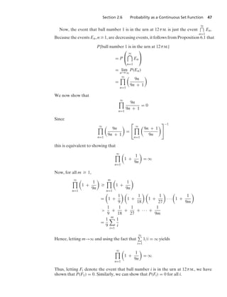 Section 2.6 Probability as a Continuous Set Function 47
Now, the event that ball number 1 is in the urn at 12 P.M. is just the event
q
n=1
En.
Because the events En, n Ú 1, are decreasing events, it follows from Proposition 6.1 that
P{ball number 1 is in the urn at 12 P.M.}
= P
⎛
⎝
q

n=1
En
⎞
⎠
= lim
n→q
P(En)
=
q

n=1

9n
9n + 1

We now show that
q

n=1
9n
9n + 1
= 0
Since
q

n=1

9n
9n + 1

=
⎡
⎣
q

n=1

9n + 1
9n

⎤
⎦
−1
this is equivalent to showing that
q

n=1

1 +
1
9n

= q
Now, for all m Ú 1,
q

n=1

1 +
1
9n

Ú
m

n=1

1 +
1
9n

=

1 +
1
9
 
1 +
1
18
 
1 +
1
27

· · ·

1 +
1
9m


1
9
+
1
18
+
1
27
+ · · · +
1
9m
=
1
9
m

i=1
1
i
Hence, letting m→q and using the fact that
q
i=1
1/i = q yields
q

n=1

1 +
1
9n

= q
Thus, letting Fi denote the event that ball number i is in the urn at 12 P.M., we have
shown that P(F1) = 0. Similarly, we can show that P(Fi) = 0 for all i.
 
