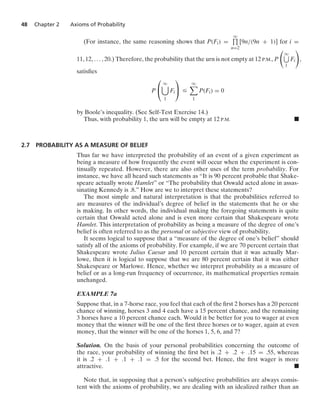 48 Chapter 2 Axioms of Probability
(For instance, the same reasoning shows that P(Fi) =
q
$
n=2
[9n/(9n + 1)] for i =
11, 12, ... , 20.) Therefore, the probability that the urn is not empty at 12 P.M., P

q
1
Fi

,
satisﬁes
P
⎛
⎝
q

1
Fi
⎞
⎠ …
q

1
P(Fi) = 0
by Boole’s inequality. (See Self-Test Exercise 14.)
Thus, with probability 1, the urn will be empty at 12 P.M. .
2.7 PROBABILITY AS A MEASURE OF BELIEF
Thus far we have interpreted the probability of an event of a given experiment as
being a measure of how frequently the event will occur when the experiment is con-
tinually repeated. However, there are also other uses of the term probability. For
instance, we have all heard such statements as “It is 90 percent probable that Shake-
speare actually wrote Hamlet” or “The probability that Oswald acted alone in assas-
sinating Kennedy is .8.” How are we to interpret these statements?
The most simple and natural interpretation is that the probabilities referred to
are measures of the individual’s degree of belief in the statements that he or she
is making. In other words, the individual making the foregoing statements is quite
certain that Oswald acted alone and is even more certain that Shakespeare wrote
Hamlet. This interpretation of probability as being a measure of the degree of one’s
belief is often referred to as the personal or subjective view of probability.
It seems logical to suppose that a “measure of the degree of one’s belief” should
satisfy all of the axioms of probability. For example, if we are 70 percent certain that
Shakespeare wrote Julius Caesar and 10 percent certain that it was actually Mar-
lowe, then it is logical to suppose that we are 80 percent certain that it was either
Shakespeare or Marlowe. Hence, whether we interpret probability as a measure of
belief or as a long-run frequency of occurrence, its mathematical properties remain
unchanged.
EXAMPLE 7a
Suppose that, in a 7-horse race, you feel that each of the ﬁrst 2 horses has a 20 percent
chance of winning, horses 3 and 4 each have a 15 percent chance, and the remaining
3 horses have a 10 percent chance each. Would it be better for you to wager at even
money that the winner will be one of the ﬁrst three horses or to wager, again at even
money, that the winner will be one of the horses 1, 5, 6, and 7?
Solution. On the basis of your personal probabilities concerning the outcome of
the race, your probability of winning the ﬁrst bet is .2 + .2 + .15 = .55, whereas
it is .2 + .1 + .1 + .1 = .5 for the second bet. Hence, the ﬁrst wager is more
attractive. .
Note that, in supposing that a person’s subjective probabilities are always consis-
tent with the axioms of probability, we are dealing with an idealized rather than an
 