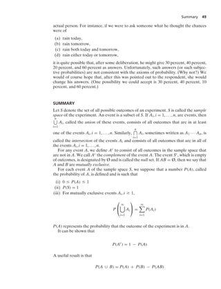 Summary 49
actual person. For instance, if we were to ask someone what he thought the chances
were of
(a) rain today,
(b) rain tomorrow,
(c) rain both today and tomorrow,
(d) rain either today or tomorrow,
it is quite possible that, after some deliberation, he might give 30 percent, 40 percent,
20 percent, and 60 percent as answers. Unfortunately, such answers (or such subjec-
tive probabilities) are not consistent with the axioms of probability. (Why not?) We
would of course hope that, after this was pointed out to the respondent, she would
change his answers. (One possibility we could accept is 30 percent, 40 percent, 10
percent, and 60 percent.)
SUMMARY
Let S denote the set of all possible outcomes of an experiment. S is called the sample
space of the experiment. An event is a subset of S. If Ai, i = 1, ... , n, are events, then
n
i=1
Ai, called the union of these events, consists of all outcomes that are in at least
one of the events Ai, i = 1, ... , n. Similarly,
n
i=1
Ai, sometimes written as A1 · · · An, is
called the intersection of the events Ai and consists of all outcomes that are in all of
the events Ai, i = 1, ... , n.
For any event A, we deﬁne Ac to consist of all outcomes in the sample space that
are not in A. We call Ac the complement of the event A. The event Sc, which is empty
of outcomes, is designated by Ø and is called the null set. If AB = Ø, then we say that
A and B are mutually exclusive.
For each event A of the sample space S, we suppose that a number P(A), called
the probability of A, is deﬁned and is such that
(i) 0 … P(A) … 1
(ii) P(S) = 1
(iii) For mutually exclusive events Ai, i Ú 1,
P
⎛
⎝
q

i=1
Ai
⎞
⎠ =
q

i=1
P(Ai)
P(A) represents the probability that the outcome of the experiment is in A.
It can be shown that
P(Ac
) = 1 − P(A)
A useful result is that
P(A ∪ B) = P(A) + P(B) − P(AB)
 