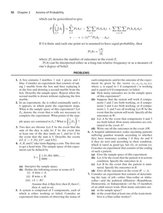 50 Chapter 2 Axioms of Probability
which can be generalized to give
P
⎛
⎝
n

i=1
Ai
⎞
⎠ =
n

i=1
P(Ai) −
 
ij
P(AiAj) +
  
ijk
P(AiAjAk)
+ · · · + (−1)n+1
P(A1 · · · An)
If S is ﬁnite and each one point set is assumed to have equal probability, then
P(A) =
|A|
|S|
where |E| denotes the number of outcomes in the event E.
P(A) can be interpreted either as a long-run relative frequency or as a measure of
one’s degree of belief.
PROBLEMS
1. A box contains 3 marbles: 1 red, 1 green, and 1
blue. Consider an experiment that consists of tak-
ing 1 marble from the box and then replacing it
in the box and drawing a second marble from the
box. Describe the sample space. Repeat when the
second marble is drawn without replacing the ﬁrst
marble.
2. In an experiment, die is rolled continually until a
6 appears, at which point the experiment stops.
What is the sample space of this experiment? Let
En denote the event that n rolls are necessary to
complete the experiment. What points of the sam-
ple space are contained in En? What is

q
1
En
c
?
3. Two dice are thrown. Let E be the event that the
sum of the dice is odd, let F be the event that
at least one of the dice lands on 1, and let G be
the event that the sum is 5. Describe the events
EF, E ∪ F, FG, EFc, and EFG.
4. A, B, and C take turns ﬂipping a coin. The ﬁrst one
to get a head wins. The sample space of this exper-
iment can be deﬁned by
S =
%
1, 01, 001, 0001, ... ,
0000 · · ·
(a) Interpret the sample space.
(b) Deﬁne the following events in terms of S:
(i) A wins = A.
(ii) B wins = B.
(iii) (A ∪ B)c.
Assume that A ﬂips ﬁrst, then B, then C,
then A, and so on.
5. A system is comprised of 5 components, each of
which is either working or failed. Consider an
experiment that consists of observing the status of
each component, and let the outcome of the exper-
iment be given by the vector (x1, x2, x3, x4, x5),
where xi is equal to 1 if component i is working
and is equal to 0 if component i is failed.
(a) How many outcomes are in the sample space
of this experiment?
(b) Suppose that the system will work if compo-
nents 1 and 2 are both working, or if compo-
nents 3 and 4 are both working, or if compo-
nents 1, 3, and 5 are all working. Let W be the
event that the system will work. Specify all the
outcomes in W.
(c) Let A be the event that components 4 and 5
are both failed. How many outcomes are con-
tained in the event A?
(d) Write out all the outcomes in the event AW.
6. A hospital administrator codes incoming patients
suffering gunshot wounds according to whether
they have insurance (coding 1 if they do and 0
if they do not) and according to their condition,
which is rated as good (g), fair (f), or serious (s).
Consider an experiment that consists of the coding
of such a patient.
(a) Give the sample space of this experiment.
(b) Let A be the event that the patient is in serious
condition. Specify the outcomes in A.
(c) Let B be the event that the patient is unin-
sured. Specify the outcomes in B.
(d) Give all the outcomes in the event Bc ∪ A.
7. Consider an experiment that consists of determin-
ing the type of job—either blue-collar or white-
collar—and the political afﬁliation—Republican,
Democratic, or Independent—of the 15 members
of an adult soccer team. How many outcomes are
(a) in the sample space?
(b) in the event that at least one of the team mem-
bers is a blue-collar worker?
 