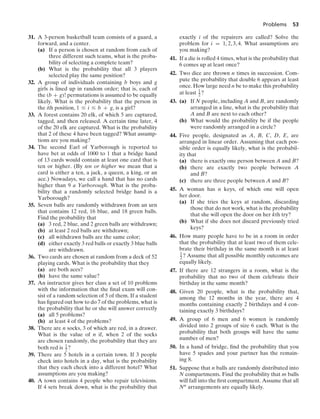 Problems 53
31. A 3-person basketball team consists of a guard, a
forward, and a center.
(a) If a person is chosen at random from each of
three different such teams, what is the proba-
bility of selecting a complete team?
(b) What is the probability that all 3 players
selected play the same position?
32. A group of individuals containing b boys and g
girls is lined up in random order; that is, each of
the (b + g)! permutations is assumed to be equally
likely. What is the probability that the person in
the ith position, 1 … i … b + g, is a girl?
33. A forest contains 20 elk, of which 5 are captured,
tagged, and then released. A certain time later, 4
of the 20 elk are captured. What is the probability
that 2 of these 4 have been tagged? What assump-
tions are you making?
34. The second Earl of Yarborough is reported to
have bet at odds of 1000 to 1 that a bridge hand
of 13 cards would contain at least one card that is
ten or higher. (By ten or higher we mean that a
card is either a ten, a jack, a queen, a king, or an
ace.) Nowadays, we call a hand that has no cards
higher than 9 a Yarborough. What is the proba-
bility that a randomly selected bridge hand is a
Yarborough?
35. Seven balls are randomly withdrawn from an urn
that contains 12 red, 16 blue, and 18 green balls.
Find the probability that
(a) 3 red, 2 blue, and 2 green balls are withdrawn;
(b) at least 2 red balls are withdrawn;
(c) all withdrawn balls are the same color;
(d) either exactly 3 red balls or exactly 3 blue balls
are withdrawn.
36. Two cards are chosen at random from a deck of 52
playing cards. What is the probability that they
(a) are both aces?
(b) have the same value?
37. An instructor gives her class a set of 10 problems
with the information that the ﬁnal exam will con-
sist of a random selection of 5 of them. If a student
has ﬁgured out how to do 7 of the problems, what is
the probability that he or she will answer correctly
(a) all 5 problems?
(b) at least 4 of the problems?
38. There are n socks, 3 of which are red, in a drawer.
What is the value of n if, when 2 of the socks
are chosen randomly, the probability that they are
both red is 1
2 ?
39. There are 5 hotels in a certain town. If 3 people
check into hotels in a day, what is the probability
that they each check into a different hotel? What
assumptions are you making?
40. A town contains 4 people who repair televisions.
If 4 sets break down, what is the probability that
exactly i of the repairers are called? Solve the
problem for i = 1, 2, 3, 4. What assumptions are
you making?
41. If a die is rolled 4 times, what is the probability that
6 comes up at least once?
42. Two dice are thrown n times in succession. Com-
pute the probability that double 6 appears at least
once. How large need n be to make this probability
at least 1
2 ?
43. (a) If N people, including A and B, are randomly
arranged in a line, what is the probability that
A and B are next to each other?
(b) What would the probability be if the people
were randomly arranged in a circle?
44. Five people, designated as A, B, C, D, E, are
arranged in linear order. Assuming that each pos-
sible order is equally likely, what is the probabil-
ity that
(a) there is exactly one person between A and B?
(b) there are exactly two people between A
and B?
(c) there are three people between A and B?
45. A woman has n keys, of which one will open
her door.
(a) If she tries the keys at random, discarding
those that do not work, what is the probability
that she will open the door on her kth try?
(b) What if she does not discard previously tried
keys?
46. How many people have to be in a room in order
that the probability that at least two of them cele-
brate their birthday in the same month is at least
1
2 ? Assume that all possible monthly outcomes are
equally likely.
47. If there are 12 strangers in a room, what is the
probability that no two of them celebrate their
birthday in the same month?
48. Given 20 people, what is the probability that,
among the 12 months in the year, there are 4
months containing exactly 2 birthdays and 4 con-
taining exactly 3 birthdays?
49. A group of 6 men and 6 women is randomly
divided into 2 groups of size 6 each. What is the
probability that both groups will have the same
number of men?
50. In a hand of bridge, ﬁnd the probability that you
have 5 spades and your partner has the remain-
ing 8.
51. Suppose that n balls are randomly distributed into
N compartments. Find the probability that m balls
will fall into the ﬁrst compartment. Assume that all
Nn arrangements are equally likely.
 
