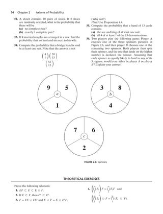 54 Chapter 2 Axioms of Probability
52. A closet contains 10 pairs of shoes. If 8 shoes
are randomly selected, what is the probability that
there will be
(a) no complete pair?
(b) exactly 1 complete pair?
53. If 4 married couples are arranged in a row, ﬁnd the
probability that no husband sits next to his wife.
54. Compute the probability that a bridge hand is void
in at least one suit. Note that the answer is not

4
1
 
39
13


52
13

(Why not?)
Hint: Use Proposition 4.4.
55. Compute the probability that a hand of 13 cards
contains
(a) the ace and king of at least one suit;
(b) all 4 of at least 1 of the 13 denominations.
56. Two players play the following game: Player A
chooses one of the three spinners pictured in
Figure 2.6, and then player B chooses one of the
remaining two spinners. Both players then spin
their spinner, and the one that lands on the higher
number is declared the winner. Assuming that
each spinner is equally likely to land in any of its
3 regions, would you rather be player A or player
B? Explain your answer!
9 5
1
a
3 8
4
b
7 6
2
c
FIGURE 2.6: Spinners
THEORETICAL EXERCISES
Prove the following relations:
1. EF ( E ( E ∪ F.
2. If E ( F, then Fc ( Ec.
3. F = FE ∪ FEc and E ∪ F = E ∪ EcF.
4.

q
1
Ei

F =
q
1
EiF and

q
1
Ei

∪ F =
q
1
(Ei ∪ F).
 