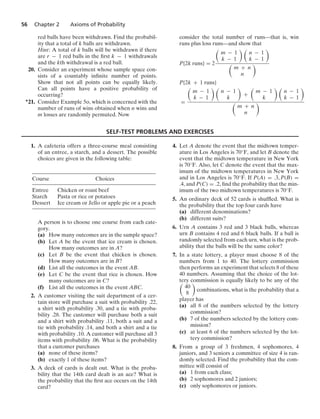 56 Chapter 2 Axioms of Probability
red balls have been withdrawn. Find the probabil-
ity that a total of k balls are withdrawn.
Hint: A total of k balls will be withdrawn if there
are r − 1 red balls in the ﬁrst k − 1 withdrawals
and the kth withdrawal is a red ball.
20. Consider an experiment whose sample space con-
sists of a countably inﬁnite number of points.
Show that not all points can be equally likely.
Can all points have a positive probability of
occurring?
∗21. Consider Example 5o, which is concerned with the
number of runs of wins obtained when n wins and
m losses are randomly permuted. Now
consider the total number of runs—that is, win
runs plus loss runs—and show that
P{2k runs} = 2

m − 1
k − 1
 
n − 1
k − 1


m + n
n

P{2k + 1 runs}
=

m − 1
k − 1
 
n − 1
k

+

m − 1
k
 
n − 1
k − 1


m + n
n

SELF-TEST PROBLEMS AND EXERCISES
1. A cafeteria offers a three-course meal consisting
of an entree, a starch, and a dessert. The possible
choices are given in the following table:
Course Choices
Entree Chicken or roast beef
Starch Pasta or rice or potatoes
Dessert Ice cream or Jello or apple pie or a peach
A person is to choose one course from each cate-
gory.
(a) How many outcomes are in the sample space?
(b) Let A be the event that ice cream is chosen.
How many outcomes are in A?
(c) Let B be the event that chicken is chosen.
How many outcomes are in B?
(d) List all the outcomes in the event AB.
(e) Let C be the event that rice is chosen. How
many outcomes are in C?
(f) List all the outcomes in the event ABC.
2. A customer visiting the suit department of a cer-
tain store will purchase a suit with probability .22,
a shirt with probability .30, and a tie with proba-
bility .28. The customer will purchase both a suit
and a shirt with probability .11, both a suit and a
tie with probability .14, and both a shirt and a tie
with probability .10. A customer will purchase all 3
items with probability .06. What is the probability
that a customer purchases
(a) none of these items?
(b) exactly 1 of these items?
3. A deck of cards is dealt out. What is the proba-
bility that the 14th card dealt is an ace? What is
the probability that the ﬁrst ace occurs on the 14th
card?
4. Let A denote the event that the midtown temper-
ature in Los Angeles is 70◦F, and let B denote the
event that the midtown temperature in New York
is 70◦F. Also, let C denote the event that the max-
imum of the midtown temperatures in New York
and in Los Angeles is 70◦F. If P(A) = .3, P(B) =
.4, and P(C) = .2, ﬁnd the probability that the min-
imum of the two midtown temperatures is 70◦F.
5. An ordinary deck of 52 cards is shufﬂed. What is
the probability that the top four cards have
(a) different denominations?
(b) different suits?
6. Urn A contains 3 red and 3 black balls, whereas
urn B contains 4 red and 6 black balls. If a ball is
randomly selected from each urn, what is the prob-
ability that the balls will be the same color?
7. In a state lottery, a player must choose 8 of the
numbers from 1 to 40. The lottery commission
then performs an experiment that selects 8 of these
40 numbers. Assuming that the choice of the lot-
tery commission is equally likely to be any of the

40
8

combinations, what is the probability that a
player has
(a) all 8 of the numbers selected by the lottery
commission?
(b) 7 of the numbers selected by the lottery com-
mission?
(c) at least 6 of the numbers selected by the lot-
tery commission?
8. From a group of 3 freshmen, 4 sophomores, 4
juniors, and 3 seniors a committee of size 4 is ran-
domly selected. Find the probability that the com-
mittee will consist of
(a) 1 from each class;
(b) 2 sophomores and 2 juniors;
(c) only sophomores or juniors.
 