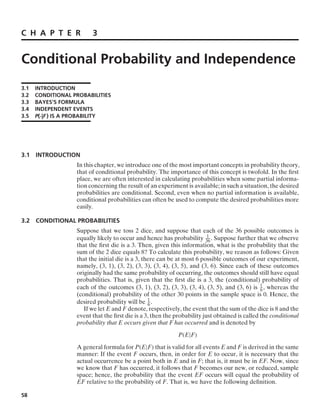 C H A P T E R 3
Conditional Probability and Independence
3.1 INTRODUCTION
3.2 CONDITIONAL PROBABILITIES
3.3 BAYES’S FORMULA
3.4 INDEPENDENT EVENTS
3.5 P(·|F ) IS A PROBABILITY
3.1 INTRODUCTION
In this chapter, we introduce one of the most important concepts in probability theory,
that of conditional probability. The importance of this concept is twofold. In the ﬁrst
place, we are often interested in calculating probabilities when some partial informa-
tion concerning the result of an experiment is available; in such a situation, the desired
probabilities are conditional. Second, even when no partial information is available,
conditional probabilities can often be used to compute the desired probabilities more
easily.
3.2 CONDITIONAL PROBABILITIES
Suppose that we toss 2 dice, and suppose that each of the 36 possible outcomes is
equally likely to occur and hence has probability 1
36. Suppose further that we observe
that the ﬁrst die is a 3. Then, given this information, what is the probability that the
sum of the 2 dice equals 8? To calculate this probability, we reason as follows: Given
that the initial die is a 3, there can be at most 6 possible outcomes of our experiment,
namely, (3, 1), (3, 2), (3, 3), (3, 4), (3, 5), and (3, 6). Since each of these outcomes
originally had the same probability of occurring, the outcomes should still have equal
probabilities. That is, given that the ﬁrst die is a 3, the (conditional) probability of
each of the outcomes (3, 1), (3, 2), (3, 3), (3, 4), (3, 5), and (3, 6) is 1
6, whereas the
(conditional) probability of the other 30 points in the sample space is 0. Hence, the
desired probability will be 1
6 .
If we let E and F denote, respectively, the event that the sum of the dice is 8 and the
event that the ﬁrst die is a 3, then the probability just obtained is called the conditional
probability that E occurs given that F has occurred and is denoted by
P(E|F)
A general formula for P(E|F) that is valid for all events E and F is derived in the same
manner: If the event F occurs, then, in order for E to occur, it is necessary that the
actual occurrence be a point both in E and in F; that is, it must be in EF. Now, since
we know that F has occurred, it follows that F becomes our new, or reduced, sample
space; hence, the probability that the event EF occurs will equal the probability of
EF relative to the probability of F. That is, we have the following deﬁnition.
58
 