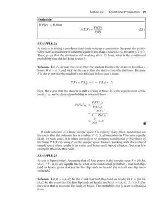 Section 3.2 Conditional Probabilities 59
Deﬁnition
If P(F)  0, then
P(E|F) =
P(EF)
P(F)
(2.1)
EXAMPLE 2a
A student is taking a one-hour-time-limit makeup examination. Suppose the proba-
bility that the student will ﬁnish the exam in less than x hours is x/2, for all 0 … x … 1.
Then, given that the student is still working after .75 hour, what is the conditional
probability that the full hour is used?
Solution. Let Lx denote the event that the student ﬁnishes the exam in less than x
hours, 0 … x … 1, and let F be the event that the student uses the full hour. Because
F is the event that the student is not ﬁnished in less than 1 hour,
P(F) = P(Lc
1) = 1 − P(L1) = .5
Now, the event that the student is still working at time .75 is the complement of the
event L.75, so the desired probability is obtained from
P(F|Lc
.75) =
P(FLc
.75)
P(Lc
.75)
=
P(F)
1 − P(L.75)
=
.5
.625
= .8
.
If each outcome of a ﬁnite sample space S is equally likely, then, conditional on
the event that the outcome lies in a subset F ( S, all outcomes in F become equally
likely. In such cases, it is often convenient to compute conditional probabilities of
the form P(E|F) by using F as the sample space. Indeed, working with this reduced
sample space often results in an easier and better understood solution. Our next few
examples illustrate this point.
EXAMPLE 2b
A coin is ﬂipped twice. Assuming that all four points in the sample space S = {(h, h),
(h, t), (t, h), (t, t)} are equally likely, what is the conditional probability that both ﬂips
land on heads, given that (a) the ﬁrst ﬂip lands on heads? (b) at least one ﬂip lands
on heads?
Solution. Let B = {(h, h)} be the event that both ﬂips land on heads; let F = {(h, h),
(h, t)} be the event that the ﬁrst ﬂip lands on heads; and let A = {(h, h), (h, t), (t, h)} be
the event that at least one ﬂip lands on heads. The probability for (a) can be obtained
from
 