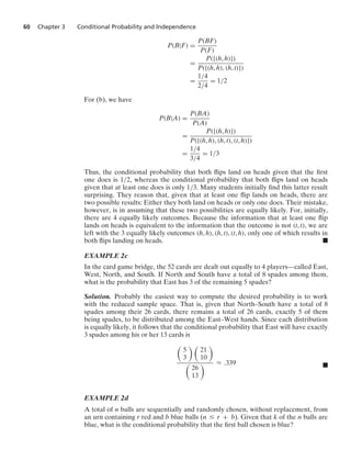 60 Chapter 3 Conditional Probability and Independence
P(B|F) =
P(BF)
P(F)
=
P({(h, h)})
P({(h, h), (h, t)})
=
1/4
2/4
= 1/2
For (b), we have
P(B|A) =
P(BA)
P(A)
=
P({(h, h)})
P({(h, h), (h, t), (t, h)})
=
1/4
3/4
= 1/3
Thus, the conditional probability that both ﬂips land on heads given that the ﬁrst
one does is 1/2, whereas the conditional probability that both ﬂips land on heads
given that at least one does is only 1/3. Many students initially ﬁnd this latter result
surprising. They reason that, given that at least one ﬂip lands on heads, there are
two possible results: Either they both land on heads or only one does. Their mistake,
however, is in assuming that these two possibilities are equally likely. For, initially,
there are 4 equally likely outcomes. Because the information that at least one ﬂip
lands on heads is equivalent to the information that the outcome is not (t, t), we are
left with the 3 equally likely outcomes (h, h), (h, t), (t, h), only one of which results in
both ﬂips landing on heads. .
EXAMPLE 2c
In the card game bridge, the 52 cards are dealt out equally to 4 players—called East,
West, North, and South. If North and South have a total of 8 spades among them,
what is the probability that East has 3 of the remaining 5 spades?
Solution. Probably the easiest way to compute the desired probability is to work
with the reduced sample space. That is, given that North–South have a total of 8
spades among their 26 cards, there remains a total of 26 cards, exactly 5 of them
being spades, to be distributed among the East–West hands. Since each distribution
is equally likely, it follows that the conditional probability that East will have exactly
3 spades among his or her 13 cards is

5
3
 
21
10


26
13
 L .339 .
EXAMPLE 2d
A total of n balls are sequentially and randomly chosen, without replacement, from
an urn containing r red and b blue balls (n … r + b). Given that k of the n balls are
blue, what is the conditional probability that the ﬁrst ball chosen is blue?
 