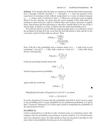Section 3.2 Conditional Probabilities 61
Solution. If we imagine that the balls are numbered, with the blue balls having num-
bers 1 through b and the red balls b + 1 through b + r, then the outcome of the
experiment of selecting n balls without replacement is a vector of distinct integers
x1, ... , xn, where each xi is between 1 and r + b. Moreover, each such vector is equally
likely to be the outcome. So, given that the vector contains k blue balls (that is, it
contains k values between 1 and b), it follows that each of these outcomes is equally
likely. But because the ﬁrst ball chosen is, therefore, equally likely to be any of the n
chosen balls, of which k are blue, it follows that the desired probability is k/n.
If we did not choose to work with the reduced sample space, we could have solved
the problem by letting B be the event that the ﬁrst ball chosen is blue and Bk be the
event that a total of k blue balls are chosen. Then
P(B|Bk) =
P(BBk)
P(Bk)
=
P(Bk|B)P(B)
P(Bk)
Now, P(Bk|B) is the probability that a random choice of n − 1 balls from an urn
containing r red and b − 1 blue balls results in a total of k − 1 blue balls being
chosen; consequently,
P(Bk|B) =
b−1
k−1
 r
n−k

r+b−1
n−1

Using the preceding formula along with
P(B) =
b
r + b
and the hypergeometric probability
P(Bk) =
b
k
 r
n−k

r+b
n

again yields the result that
P(B|Bk) =
k
n .
Multiplying both sides of Equation (2.1) by P(F ), we obtain
P(EF ) = P(F)P(E|F ) (2.2)
In words, Equation (2.2) states that the probability that both E and F occur is equal
to the probability that F occurs multiplied by the conditional probability of E given
that F occurred. Equation (2.2) is often quite useful in computing the probability of
the intersection of events.
EXAMPLE 2e
Celine is undecided as to whether to take a French course or a chemistry course. She
estimates that her probability of receiving an A grade would be 1
2 in a French course
and 2
3 in a chemistry course. If Celine decides to base her decision on the ﬂip of a fair
coin, what is the probability that she gets an A in chemistry?
 