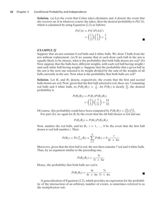 62 Chapter 3 Conditional Probability and Independence
Solution. (a) Let the event that Celine takes chemistry and A denote the event that
she receives an A in whatever course she takes, then the desired probability is P(CA),
which is calculated by using Equation (2.2) as follows:
P(CA) = P(C)P(A|C)
=

1
2
 
2
3

=
1
3 .
EXAMPLE 2f
Suppose that an urn contains 8 red balls and 4 white balls. We draw 2 balls from the
urn without replacement. (a) If we assume that at each draw each ball in the urn is
equally likely to be chosen, what is the probability that both balls drawn are red? (b)
Now suppose that the balls have different weights, with each red ball having weight r
and each white ball having weight w. Suppose that the probability that a given ball in
the urn is the next one selected is its weight divided by the sum of the weights of all
balls currently in the urn. Now what is the probability that both balls are red?
Solution. Let R1 and R2 denote, respectively, the events that the ﬁrst and second
balls drawn are red. Now, given that the ﬁrst ball selected is red, there are 7 remaining
red balls and 4 white balls, so P(R2|R1) = 7
11. As P(R1) is clearly 8
12, the desired
probability is
P(R1R2) = P(R1)P(R2|R1)
=

2
3
 
7
11

=
14
33
Of course, this probability could have been computed by P(R1R2) =
8
2

/
12
2

.
For part (b), we again let Ri be the event that the ith ball chosen is red and use
P(R1R2) = P(R1)P(R2|R1)
Now, number the red balls, and let Bi, i = 1, ... , 8 be the event that the ﬁrst ball
drawn is red ball number i. Then
P(R1) = P(∪8
i=1Bi) =
8

i=1
P(Bi) = 8
r
8r + 4w
Moreover, given that the ﬁrst ball is red, the urn then contains 7 red and 4 white balls.
Thus, by an argument similar to the preceding one,
P(R2|R1) =
7r
7r + 4w
Hence, the probability that both balls are red is
P(R1R2) =
8r
8r + 4w
7r
7r + 4w .
A generalization of Equation (2.2), which provides an expression for the probabil-
ity of the intersection of an arbitrary number of events, is sometimes referred to as
the multiplication rule.
 