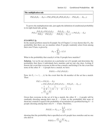 Section 3.2 Conditional Probabilities 63
The multiplication rule
P(E1E2E3 · · · En) = P(E1)P(E2|E1)P(E3|E1E2) · · · P(En|E1 · · · En−1)
To prove the multiplication rule, just apply the deﬁnition of conditional probability
to its right-hand side, giving
P(E1)
P(E1E2)
P(E1)
P(E1E2E3)
P(E1E2)
· · ·
P(E1E2 · · · En)
P(E1E2 · · · En−1)
= P(E1E2 · · · En)
EXAMPLE 2g
In the match problem stated in Example 5m of Chapter 2, it was shown that PN, the
probability that there are no matches when N people randomly select from among
their own N hats, is given by
PN =
N

i=0
(−1)i
/i!
What is the probability that exactly k of the N people have matches?
Solution. Let us ﬁx our attention on a particular set of k people and determine the
probability that these k individuals have matches and no one else does. Letting E
denote the event that everyone in this set has a match, and letting G be the event that
none of the other N − k people have a match, we have
P(EG) = P(E )P(G|E )
Now, let Fi, i = 1, ... , k, be the event that the ith member of the set has a match.
Then
P(E ) = P(F1F2 · · · Fk)
= P(F1)P(F2|F1)P(F3|F1F2) · · · P(Fk|F1 · · · Fk−1)
=
1
N
1
N − 1
1
N − 2
· · ·
1
N − k + 1
=
(N − k)!
N!
Given that everyone in the set of k has a match, the other N − k people will be
randomly choosing among their own N − k hats, so the probability that none of
them has a match is equal to the probability of no matches in a problem having N − k
people choosing among their own N − k hats. Therefore,
P(G|E ) = PN−k =
N−k

i=0
(−1)i
/i!
showing that the probability that a speciﬁed set of k people have matches and no one
else does is
P(EG) =
(N − k)!
N!
PN−k
 