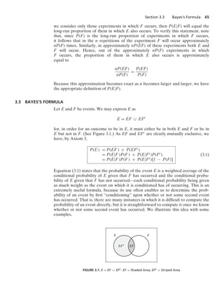 Section 3.3 Bayes’s Formula 65
we consider only those experiments in which F occurs, then P(E|F) will equal the
long-run proportion of them in which E also occurs. To verify this statement, note
that, since P(F) is the long-run proportion of experiments in which F occurs,
it follows that in the n repetitions of the experiment F will occur approximately
nP(F) times. Similarly, in approximately nP(EF) of these experiments both E and
F will occur. Hence, out of the approximately nP(F) experiments in which
F occurs, the proportion of them in which E also occurs is approximately
equal to
nP(EF)
nP(F)
=
P(EF)
P(F)
Because this approximation becomes exact as n becomes larger and larger, we have
the appropriate deﬁnition of P(E|F).
3.3 BAYES’S FORMULA
Let E and F be events. We may express E as
E = EF ∪ EFc
for, in order for an outcome to be in E, it must either be in both E and F or be in
E but not in F. (See Figure 3.1.) As EF and EFc are clearly mutually exclusive, we
have, by Axiom 3,
P(E ) = P(EF ) + P(EFc)
= P(E|F )P(F ) + P(E|Fc)P(Fc)
= P(E|F )P(F ) + P(E|Fc)[1 − P(F)]
(3.1)
Equation (3.1) states that the probability of the event E is a weighted average of the
conditional probability of E given that F has occurred and the conditional proba-
bility of E given that F has not occurred—each conditional probability being given
as much weight as the event on which it is conditioned has of occurring. This is an
extremely useful formula, because its use often enables us to determine the prob-
ability of an event by ﬁrst “conditioning” upon whether or not some second event
has occurred. That is, there are many instances in which it is difﬁcult to compute the
probability of an event directly, but it is straightforward to compute it once we know
whether or not some second event has occurred. We illustrate this idea with some
examples.
E F
EF
EFc
FIGURE 3.1: E = EF ∪ EFc. EF = Shaded Area; EFc = Striped Area
 