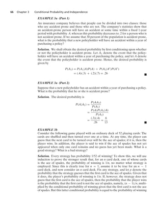 66 Chapter 3 Conditional Probability and Independence
EXAMPLE 3a (Part 1)
An insurance company believes that people can be divided into two classes: those
who are accident prone and those who are not. The company’s statistics show that
an accident-prone person will have an accident at some time within a ﬁxed 1-year
period with probability .4, whereas this probability decreases to .2 for a person who is
not accident prone. If we assume that 30 percent of the population is accident prone,
what is the probability that a new policyholder will have an accident within a year of
purchasing a policy?
Solution. We shall obtain the desired probability by ﬁrst conditioning upon whether
or not the policyholder is accident prone. Let A1 denote the event that the policy-
holder will have an accident within a year of purchasing the policy, and let A denote
the event that the policyholder is accident prone. Hence, the desired probability is
given by
P(A1) = P(A1|A)P(A) + P(A1|Ac
)P(Ac
)
= (.4)(.3) + (.2)(.7) = .26 .
EXAMPLE 3a (Part 2)
Suppose that a new policyholder has an accident within a year of purchasing a policy.
What is the probability that he or she is accident prone?
Solution. The desired probability is
P(A|A1) =
P(AA1)
P(A1)
=
P(A)P(A1|A)
P(A1)
=
(.3)(.4)
.26
=
6
13 .
EXAMPLE 3b
Consider the following game played with an ordinary deck of 52 playing cards: The
cards are shufﬂed and then turned over one at a time. At any time, the player can
guess that the next card to be turned over will be the ace of spades; if it is, then the
player wins. In addition, the player is said to win if the ace of spades has not yet
appeared when only one card remains and no guess has yet been made. What is a
good strategy? What is a bad strategy?
Solution. Every strategy has probability 1/52 of winning! To show this, we will use
induction to prove the stronger result that, for an n card deck, one of whose cards
is the ace of spades, the probability of winning is 1/n, no matter what strategy is
employed. Since this is clearly true for n = 1, assume it to be true for an n − 1
card deck, and now consider an n card deck. Fix any strategy, and let p denote the
probability that the strategy guesses that the ﬁrst card is the ace of spades. Given that
it does, the player’s probability of winning is 1/n. If, however, the strategy does not
guess that the ﬁrst card is the ace of spades, then the probability that the player wins
is the probability that the ﬁrst card is not the ace of spades, namely, (n − 1)/n, multi-
plied by the conditional probability of winning given that the ﬁrst card is not the ace
of spades. But this latter conditional probability is equal to the probability of winning
 