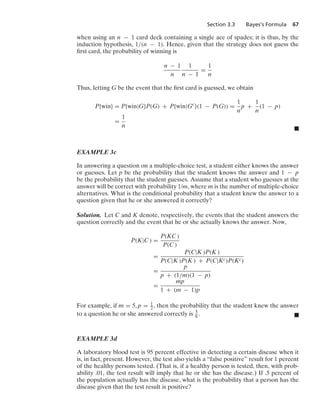 Section 3.3 Bayes’s Formula 67
when using an n − 1 card deck containing a single ace of spades; it is thus, by the
induction hypothesis, 1/(n − 1). Hence, given that the strategy does not guess the
ﬁrst card, the probability of winning is
n − 1
n
1
n − 1
=
1
n
Thus, letting G be the event that the ﬁrst card is guessed, we obtain
P{win} = P{win|G}P(G) + P{win|Gc
}(1 − P(G)) =
1
n
p +
1
n
(1 − p)
=
1
n
.
EXAMPLE 3c
In answering a question on a multiple-choice test, a student either knows the answer
or guesses. Let p be the probability that the student knows the answer and 1 − p
be the probability that the student guesses. Assume that a student who guesses at the
answer will be correct with probability 1/m, where m is the number of multiple-choice
alternatives. What is the conditional probability that a student knew the answer to a
question given that he or she answered it correctly?
Solution. Let C and K denote, respectively, the events that the student answers the
question correctly and the event that he or she actually knows the answer. Now,
P(K|C ) =
P(KC )
P(C )
=
P(C|K )P(K )
P(C|K )P(K ) + P(C|Kc)P(Kc)
=
p
p + (1/m)(1 − p)
=
mp
1 + (m − 1)p
For example, if m = 5, p = 1
2, then the probability that the student knew the answer
to a question he or she answered correctly is 5
6. .
EXAMPLE 3d
A laboratory blood test is 95 percent effective in detecting a certain disease when it
is, in fact, present. However, the test also yields a “false positive” result for 1 percent
of the healthy persons tested. (That is, if a healthy person is tested, then, with prob-
ability .01, the test result will imply that he or she has the disease.) If .5 percent of
the population actually has the disease, what is the probability that a person has the
disease given that the test result is positive?
 