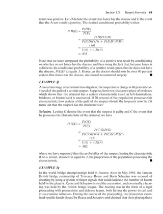 Section 3.3 Bayes’s Formula 69
result was positive. Let D denote the event that Jones has the disease and E the event
that the A test result is positive. The desired conditional probability is then
P(D|E) =
P(DE)
P(E)
=
P(D)P(E|D)
P(E|D)P(D) + P(E|Dc)P(Dc)
=
(.6)1
1(.6) + (.3)(.4)
= .833
Note that we have computed the probability of a positive test result by conditioning
on whether or not Jones has the disease and then using the fact that, because Jones is
a diabetic, his conditional probability of a positive result given that he does not have
the disease, P(E|Dc), equals .3. Hence, as the doctor should now be over 80 percent
certain that Jones has the disease, she should recommend surgery. .
EXAMPLE 3f
At a certain stage of a criminal investigation, the inspector in charge is 60 percent con-
vinced of the guilt of a certain suspect. Suppose, however, that a new piece of evidence
which shows that the criminal has a certain characteristic (such as left-handedness,
baldness, or brown hair) is uncovered. If 20 percent of the population possesses this
characteristic, how certain of the guilt of the suspect should the inspector now be if it
turns out that the suspect has the characteristic?
Solution. Letting G denote the event that the suspect is guilty and C the event that
he possesses the characteristic of the criminal, we have
P(G|C) =
P(GC)
P(C)
=
P(C|G)P(G)
P(C|G)P(G) + P(C|Gc)P(Gc)
=
1(.6)
1(.6) + (.2)(.4)
L .882
where we have supposed that the probability of the suspect having the characteristic
if he is, in fact, innocent is equal to .2, the proportion of the population possessing the
characteristic. .
EXAMPLE 3g
In the world bridge championships held in Buenos Aires in May 1965, the famous
British bridge partnership of Terrence Reese and Boris Schapiro was accused of
cheating by using a system of ﬁnger signals that could indicate the number of hearts
held by the players. Reese and Schapiro denied the accusation, and eventually a hear-
ing was held by the British bridge league. The hearing was in the form of a legal
proceeding with prosecution and defense teams, both having the power to call and
cross-examine witnesses. During the course of the proceeding, the prosecutor exam-
ined speciﬁc hands played by Reese and Schapiro and claimed that their playing these
 