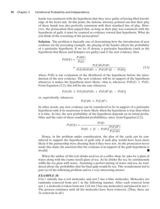 70 Chapter 3 Conditional Probability and Independence
hands was consistent with the hypothesis that they were guilty of having illicit knowl-
edge of the heart suit. At this point, the defense attorney pointed out that their play
of these hands was also perfectly consistent with their standard line of play. How-
ever, the prosecution then argued that, as long as their play was consistent with the
hypothesis of guilt, it must be counted as evidence toward that hypothesis. What do
you think of the reasoning of the prosecution?
Solution. The problem is basically one of determining how the introduction of new
evidence (in the preceding example, the playing of the hands) affects the probability
of a particular hypothesis. If we let H denote a particular hypothesis (such as the
hypothesis that Reese and Schapiro are guilty) and E the new evidence, then
P(H|E) =
P(HE)
P(E)
=
P(E|H)P(H)
P(E|H)P(H) + P(E|Hc)[1 − P(H)]
(3.2)
where P(H) is our evaluation of the likelihood of the hypothesis before the intro-
duction of the new evidence. The new evidence will be in support of the hypothesis
whenever it makes the hypothesis more likely—that is, whenever P(H|E) Ú P(H).
From Equation (3.2), this will be the case whenever
P(E|H) Ú P(E|H)P(H) + P(E|Hc
)[1 − P(H)]
or, equivalently, whenever
P(E|H) Ú P(E|Hc
)
In other words, any new evidence can be considered to be in support of a particular
hypothesis only if its occurrence is more likely when the hypothesis is true than when
it is false. In fact, the new probability of the hypothesis depends on its initial proba-
bility and the ratio of these conditional probabilities, since, from Equation (3.2),
P(H|E) =
P(H)
P(H) + [1 − P(H)]
P(E|Hc)
P(E|H)
Hence, in the problem under consideration, the play of the cards can be con-
sidered to support the hypothesis of guilt only if such play would have been more
likely if the partnership were cheating than if they were not. As the prosecutor never
made this claim, his assertion that the evidence is in support of the guilt hypothesis is
invalid. .
When the author of this text drinks iced tea at a coffee shop, he asks for a glass of
water along with the (same-sized) glass of tea. As he drinks the tea, he continuously
reﬁlls the tea glass with water. Assuming a perfect mixing of water and tea, he won-
dered about the probability that his ﬁnal gulp would be tea. This wonderment led to
part (a) of the following problem and to a very interesting answer.
EXAMPLE 3h
Urn 1 initially has n red molecules and urn 2 has n blue molecules. Molecules are
randomly removed from urn 1 in the following manner: After each removal from
urn 1, a molecule is taken from urn 2 (if urn 2 has any molecules) and placed in urn 1.
The process continues until all the molecules have been removed. (Thus, there are
2n removals in all.)
 