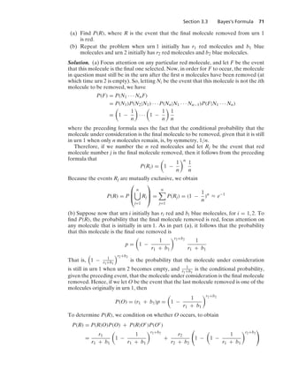 Section 3.3 Bayes’s Formula 71
(a) Find P(R), where R is the event that the ﬁnal molecule removed from urn 1
is red.
(b) Repeat the problem when urn 1 initially has r1 red molecules and b1 blue
molecules and urn 2 initially has r2 red molecules and b2 blue molecules.
Solution. (a) Focus attention on any particular red molecule, and let F be the event
that this molecule is the ﬁnal one selected. Now, in order for F to occur, the molecule
in question must still be in the urn after the ﬁrst n molecules have been removed (at
which time urn 2 is empty). So, letting Ni be the event that this molecule is not the ith
molecule to be removed, we have
P(F) = P(N1 · · · NnF)
= P(N1)P(N2|N1) · · · P(Nn|N1 · · · Nn−1)P(F|N1 · · · Nn)
=

1 −
1
n

· · ·

1 −
1
n

1
n
where the preceding formula uses the fact that the conditional probability that the
molecule under consideration is the ﬁnal molecule to be removed, given that it is still
in urn 1 when only n molecules remain, is, by symmetry, 1/n.
Therefore, if we number the n red molecules and let Rj be the event that red
molecule number j is the ﬁnal molecule removed, then it follows from the preceding
formula that
P(Rj) =

1 −
1
n
n
1
n
Because the events Rj are mutually exclusive, we obtain
P(R) = P
⎛
⎜
⎝
n

j=1
Rj
⎞
⎟
⎠ =
n

j=1
P(Rj) = (1 −
1
n
)n
L e−1
(b) Suppose now that urn i initially has ri red and bi blue molecules, for i = 1, 2. To
ﬁnd P(R), the probability that the ﬁnal molecule removed is red, focus attention on
any molecule that is initially in urn 1. As in part (a), it follows that the probability
that this molecule is the ﬁnal one removed is
p =

1 −
1
r1 + b1
r2+b2
1
r1 + b1
That is,

1 − 1
r1+b1
r2+b2
is the probability that the molecule under consideration
is still in urn 1 when urn 2 becomes empty, and 1
r1+b1
is the conditional probability,
given the preceding event, that the molecule under consideration is the ﬁnal molecule
removed. Hence, if we let O be the event that the last molecule removed is one of the
molecules originally in urn 1, then
P(O) = (r1 + b1)p =

1 −
1
r1 + b1
r2+b2
To determine P(R), we condition on whether O occurs, to obtain
P(R) = P(R|O)P(O) + P(R|Oc
)P(Oc
)
=
r1
r1 + b1

1 −
1
r1 + b1
r2+b2
+
r2
r2 + b2

1 −

1 −
1
r1 + b1
r2+b2

 