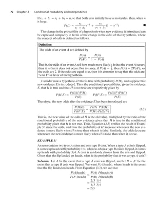 72 Chapter 3 Conditional Probability and Independence
If r1 + b1 = r2 + b2 = n, so that both urns initially have n molecules, then, when n
is large,
P(L) L
r1
r1 + b1
e−1
+
r2
r2 + b2
(1 − e−1
) .
The change in the probability of a hypothesis when new evidence is introduced can
be expressed compactly in terms of the change in the odds of that hypothesis, where
the concept of odds is deﬁned as follows.
Deﬁnition
The odds of an event A are deﬁned by
P(A)
P(Ac)
=
P(A)
1 − P(A)
That is, the odds of an event A tell how much more likely it is that the event A occurs
than it is that it does not occur. For instance, if P(A) = 2
3, then P(A) = 2P(Ac), so
the odds are 2. If the odds are equal to α, then it is common to say that the odds are
“α to 1” in favor of the hypothesis.
Consider now a hypothesis H that is true with probability P(H), and suppose that
new evidence E is introduced. Then the conditional probabilities, given the evidence
E, that H is true and that H is not true are respectively given by
P(H|E) =
P(E|H)P(H)
P(E)
P(Hc
|E) =
P(E|Hc)P(Hc)
P(E)
Therefore, the new odds after the evidence E has been introduced are
P(H|E)
P(Hc|E)
=
P(H)
P(Hc)
P(E|H)
P(E|Hc)
(3.3)
That is, the new value of the odds of H is the old value, multiplied by the ratio of the
conditional probability of the new evidence given that H is true to the conditional
probability given that H is not true. Thus, Equation (3.3) veriﬁes the result of Exam-
ple 3f, since the odds, and thus the probability of H, increase whenever the new evi-
dence is more likely when H is true than when it is false. Similarly, the odds decrease
whenever the new evidence is more likely when H is false than when it is true.
EXAMPLE 3i
An urn contains two type A coins and one type B coin. When a type A coin is ﬂipped,
it comes up heads with probability 1/4, whereas when a type B coin is ﬂipped, it comes
up heads with probability 3/4. A coin is randomly chosen from the urn and ﬂipped.
Given that the ﬂip landed on heads, what is the probability that it was a type A coin?
Solution. Let A be the event that a type A coin was ﬂipped, and let B = Ac be the
event that a type B coin was ﬂipped. We want P(A|heads), where heads is the event
that the ﬂip landed on heads. From Equation (3.3), we see that
P(A|heads)
P(Ac|heads)
=
P(A)
P(B)
P(heads|A)
P(heads|B)
=
2/3
1/3
1/4
3/4
= 2/3
 