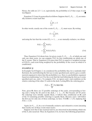 Section 3.3 Bayes’s Formula 73
Hence, the odds are 2/3 : 1, or, equivalently, the probability is 2/5 that a type A coin
was ﬂipped. .
Equation (3.1) may be generalized as follows: Suppose that F1, F2, ... , Fn are mutu-
ally exclusive events such that
n

i=1
Fi = S
In other words, exactly one of the events F1, F2, ... , Fn must occur. By writing
E =
n

i=1
EFi
and using the fact that the events EFi, i = 1, ... , n are mutually exclusive, we obtain
P(E) =
n

i=1
P(EFi)
=
n

i=1
P(E|Fi)P(Fi) (3.4)
Thus, Equation (3.4) shows how, for given events F1, F2, ... , Fn, of which one and
only one must occur, we can compute P(E) by ﬁrst conditioning on which one of
the Fi occurs. That is, Equation (3.4) states that P(E) is equal to a weighted average
of P(E|Fi), each term being weighted by the probability of the event on which it is
conditioned.
EXAMPLE 3j
In Example 5j of Chapter 2, we considered the probability that, for a randomly shuf-
ﬂed deck, the card following the ﬁrst ace is some speciﬁed card, and we gave a combi-
natorial argument to show that this probability is 1
52. Here is a probabilistic argument
based on conditioning: Let E be the event that the card following the ﬁrst ace is some
speciﬁed card, say, card x. To compute P(E), we ignore card x and condition on the
relative ordering of the other 51 cards in the deck. Letting O be the ordering gives
P(E) =

O
P(E|O)P(O)
Now, given O, there are 52 possible orderings of the cards, corresponding to hav-
ing card x being the ith card in the deck, i = 1,..., 52. But because all 52! possi-
ble orderings were initially equally likely, it follows that, conditional on O, each
of the 52 remaining possible orderings is equally likely. Because card x will follow
the ﬁrst ace for only one of these orderings, we have P(E|O) = 1/52, implying that
P(E) = 1/52. .
Again, let F1,..., Fn be a set of mutually exclusive and exhaustive events (meaning
that exactly one of these events must occur).
Suppose now that E has occurred and we are interested in determining which one
of the Fj also occurred. Then, by Equation (3.4), we have the following proposition.
 