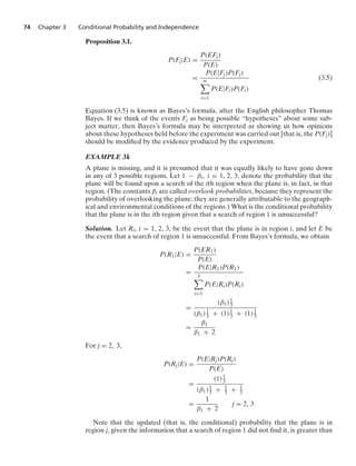 74 Chapter 3 Conditional Probability and Independence
Proposition 3.1.
P(Fj|E) =
P(EFj)
P(E)
=
P(E|Fj)P(Fj)
n

i=1
P(E|Fi)P(Fi)
(3.5)
Equation (3.5) is known as Bayes’s formula, after the English philosopher Thomas
Bayes. If we think of the events Fj as being possible “hypotheses” about some sub-
ject matter, then Bayes’s formula may be interpreted as showing us how opinions
about these hypotheses held before the experiment was carried out [that is, the P(Fj)]
should be modiﬁed by the evidence produced by the experiment.
EXAMPLE 3k
A plane is missing, and it is presumed that it was equally likely to have gone down
in any of 3 possible regions. Let 1 − βi, i = 1, 2, 3, denote the probability that the
plane will be found upon a search of the ith region when the plane is, in fact, in that
region. (The constants βi are called overlook probabilities, because they represent the
probability of overlooking the plane; they are generally attributable to the geograph-
ical and environmental conditions of the regions.) What is the conditional probability
that the plane is in the ith region given that a search of region 1 is unsuccessful?
Solution. Let Ri, i = 1, 2, 3, be the event that the plane is in region i, and let E be
the event that a search of region 1 is unsuccessful. From Bayes’s formula, we obtain
P(R1|E) =
P(ER1)
P(E)
=
P(E|R1)P(R1)
3

i=1
P(E|Ri)P(Ri)
=
(β1)1
3
(β1)1
3 + (1)1
3 + (1)1
3
=
β1
β1 + 2
For j = 2, 3,
P(Rj|E) =
P(E|Rj)P(Rj)
P(E)
=
(1)1
3
(β1)1
3 + 1
3 + 1
3
=
1
β1 + 2
j = 2, 3
Note that the updated (that is, the conditional) probability that the plane is in
region j, given the information that a search of region 1 did not ﬁnd it, is greater than
 