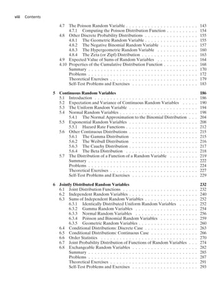 viii Contents
4.7 The Poisson Random Variable . . . . . . . . . . . . . . . . . . . . . . . 143
4.7.1 Computing the Poisson Distribution Function . . . . . . . . . . 154
4.8 Other Discrete Probability Distributions . . . . . . . . . . . . . . . . . 155
4.8.1 The Geometric Random Variable . . . . . . . . . . . . . . . . . 155
4.8.2 The Negative Binomial Random Variable . . . . . . . . . . . . 157
4.8.3 The Hypergeometric Random Variable . . . . . . . . . . . . . 160
4.8.4 The Zeta (or Zipf) Distribution . . . . . . . . . . . . . . . . . . 163
4.9 Expected Value of Sums of Random Variables . . . . . . . . . . . . . 164
4.10 Properties of the Cumulative Distribution Function . . . . . . . . . . . 168
Summary . . . . . . . . . . . . . . . . . . . . . . . . . . . . . . . . . . . 170
Problems . . . . . . . . . . . . . . . . . . . . . . . . . . . . . . . . . . . 172
Theoretical Exercises . . . . . . . . . . . . . . . . . . . . . . . . . . . . 179
Self-Test Problems and Exercises . . . . . . . . . . . . . . . . . . . . . 183
5 Continuous Random Variables 186
5.1 Introduction . . . . . . . . . . . . . . . . . . . . . . . . . . . . . . . . . 186
5.2 Expectation and Variance of Continuous Random Variables . . . . . 190
5.3 The Uniform Random Variable . . . . . . . . . . . . . . . . . . . . . . 194
5.4 Normal Random Variables . . . . . . . . . . . . . . . . . . . . . . . . . 198
5.4.1 The Normal Approximation to the Binomial Distribution . . . 204
5.5 Exponential Random Variables . . . . . . . . . . . . . . . . . . . . . . 208
5.5.1 Hazard Rate Functions . . . . . . . . . . . . . . . . . . . . . . . 212
5.6 Other Continuous Distributions . . . . . . . . . . . . . . . . . . . . . . 215
5.6.1 The Gamma Distribution . . . . . . . . . . . . . . . . . . . . . 215
5.6.2 The Weibull Distribution . . . . . . . . . . . . . . . . . . . . . 216
5.6.3 The Cauchy Distribution . . . . . . . . . . . . . . . . . . . . . . 217
5.6.4 The Beta Distribution . . . . . . . . . . . . . . . . . . . . . . . 218
5.7 The Distribution of a Function of a Random Variable . . . . . . . . . 219
Summary . . . . . . . . . . . . . . . . . . . . . . . . . . . . . . . . . . . 222
Problems . . . . . . . . . . . . . . . . . . . . . . . . . . . . . . . . . . . 224
Theoretical Exercises . . . . . . . . . . . . . . . . . . . . . . . . . . . . 227
Self-Test Problems and Exercises . . . . . . . . . . . . . . . . . . . . . 229
6 Jointly Distributed Random Variables 232
6.1 Joint Distribution Functions . . . . . . . . . . . . . . . . . . . . . . . . 232
6.2 Independent Random Variables . . . . . . . . . . . . . . . . . . . . . . 240
6.3 Sums of Independent Random Variables . . . . . . . . . . . . . . . . . 252
6.3.1 Identically Distributed Uniform Random Variables . . . . . . 252
6.3.2 Gamma Random Variables . . . . . . . . . . . . . . . . . . . . 254
6.3.3 Normal Random Variables . . . . . . . . . . . . . . . . . . . . 256
6.3.4 Poisson and Binomial Random Variables . . . . . . . . . . . . 259
6.3.5 Geometric Random Variables . . . . . . . . . . . . . . . . . . . 260
6.4 Conditional Distributions: Discrete Case . . . . . . . . . . . . . . . . . 263
6.5 Conditional Distributions: Continuous Case . . . . . . . . . . . . . . . 266
6.6 Order Statistics . . . . . . . . . . . . . . . . . . . . . . . . . . . . . . . 270
6.7 Joint Probability Distribution of Functions of Random Variables . . . 274
6.8 Exchangeable Random Variables . . . . . . . . . . . . . . . . . . . . . 282
Summary . . . . . . . . . . . . . . . . . . . . . . . . . . . . . . . . . . . 285
Problems . . . . . . . . . . . . . . . . . . . . . . . . . . . . . . . . . . . 287
Theoretical Exercises . . . . . . . . . . . . . . . . . . . . . . . . . . . . 291
Self-Test Problems and Exercises . . . . . . . . . . . . . . . . . . . . . 293
 