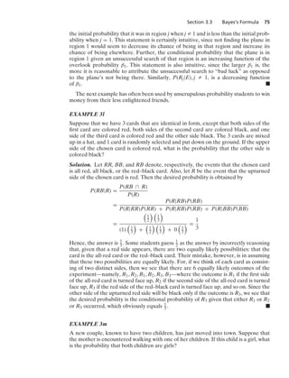 Section 3.3 Bayes’s Formula 75
the initial probability that it was in region j when j Z 1 and is less than the initial prob-
ability when j = 1. This statement is certainly intuitive, since not ﬁnding the plane in
region 1 would seem to decrease its chance of being in that region and increase its
chance of being elsewhere. Further, the conditional probability that the plane is in
region 1 given an unsuccessful search of that region is an increasing function of the
overlook probability β1. This statement is also intuitive, since the larger β1 is, the
more it is reasonable to attribute the unsuccessful search to “bad luck” as opposed
to the plane’s not being there. Similarly, P(Rj|E), j Z 1, is a decreasing function
of β1. .
The next example has often been used by unscrupulous probability students to win
money from their less enlightened friends.
EXAMPLE 3l
Suppose that we have 3 cards that are identical in form, except that both sides of the
ﬁrst card are colored red, both sides of the second card are colored black, and one
side of the third card is colored red and the other side black. The 3 cards are mixed
up in a hat, and 1 card is randomly selected and put down on the ground. If the upper
side of the chosen card is colored red, what is the probability that the other side is
colored black?
Solution. Let RR, BB, and RB denote, respectively, the events that the chosen card
is all red, all black, or the red–black card. Also, let R be the event that the upturned
side of the chosen card is red. Then the desired probability is obtained by
P(RB|R) =
P(RB ∩ R)
P(R)
=
P(R|RB)P(RB)
P(R|RR)P(RR) + P(R|RB)P(RB) + P(R|BB)P(BB)
=

1
2
 
1
3

(1)

1
3

+

1
2
 
1
3

+ 0

1
3
 =
1
3
Hence, the answer is 1
3 . Some students guess 1
2 as the answer by incorrectly reasoning
that, given that a red side appears, there are two equally likely possibilities: that the
card is the all-red card or the red–black card. Their mistake, however, is in assuming
that these two possibilities are equally likely. For, if we think of each card as consist-
ing of two distinct sides, then we see that there are 6 equally likely outcomes of the
experiment—namely, R1, R2, B1, B2, R3, B3—where the outcome is R1 if the ﬁrst side
of the all-red card is turned face up, R2 if the second side of the all-red card is turned
face up, R3 if the red side of the red–black card is turned face up, and so on. Since the
other side of the upturned red side will be black only if the outcome is R3, we see that
the desired probability is the conditional probability of R3 given that either R1 or R2
or R3 occurred, which obviously equals 1
3 . .
EXAMPLE 3m
A new couple, known to have two children, has just moved into town. Suppose that
the mother is encountered walking with one of her children. If this child is a girl, what
is the probability that both children are girls?
 