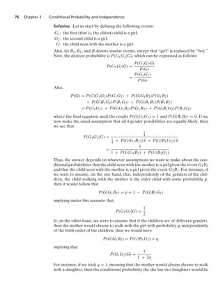 76 Chapter 3 Conditional Probability and Independence
Solution. Let us start by deﬁning the following events:
G1: the ﬁrst (that is, the oldest) child is a girl.
G2: the second child is a girl.
G: the child seen with the mother is a girl.
Also, let B1, B2, and B denote similar events, except that “girl” is replaced by “boy.”
Now, the desired probability is P(G1G2|G), which can be expressed as follows:
P(G1G2|G) =
P(G1G2G)
P(G)
=
P(G1G2)
P(G)
Also,
P(G) = P(G|G1G2)P(G1G2) + P(G|G1B2)P(G1B2)
+ P(G|B1G2)P(B1G2) + P(G|B1B2)P(B1B2)
= P(G1G2) + P(G|G1B2)P(G1B2) + P(G|B1G2)P(B1G2)
where the ﬁnal equation used the results P(G|G1G2) = 1 and P(G|B1B2) = 0. If we
now make the usual assumption that all 4 gender possibilities are equally likely, then
we see that
P(G1G2|G) =
1
4
1
4 + P(G|G1B2)/4 + P(G|B1G2)/4
=
1
1 + P(G|G1B2) + P(G|B1G2)
Thus, the answer depends on whatever assumptions we want to make about the con-
ditional probabilities that the child seen with the mother is a girl given the event G1B2
and that the child seen with the mother is a girl given the event G2B1. For instance, if
we want to assume, on the one hand, that, independently of the genders of the chil-
dren, the child walking with the mother is the elder child with some probability p,
then it would follow that
P(G|G1B2) = p = 1 − P(G|B1G2)
implying under this scenario that
P(G1G2|G) =
1
2
If, on the other hand, we were to assume that if the children are of different genders,
then the mother would choose to walk with the girl with probability q, independently
of the birth order of the children, then we would have
P(G|G1B2) = P(G|B1G2) = q
implying that
P(G1G2|G) =
1
1 + 2q
For instance, if we took q = 1, meaning that the mother would always choose to walk
with a daughter, then the conditional probability the she has two daughters would be
 