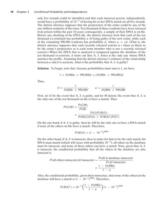 78 Chapter 3 Conditional Probability and Independence
only ﬁve strands could be identiﬁed and that each innocent person, independently,
would have a probability of 10−5 of having his or her DNA match on all ﬁve strands.
The district attorney supposes that the perpetrator of the crime could be any of the
one million residents of the town. Ten thousand of these residents have been released
from prison within the past 10 years; consequently, a sample of their DNA is on ﬁle.
Before any checking of the DNA ﬁle, the district attorney feels that each of the ten
thousand ex-criminals has probability α of being guilty of the new crime, while each
of the remaining 990,000 residents has probability β, where α = cβ. (That is, the
district attorney supposes that each recently released convict is c times as likely to
be the crime’s perpetrator as is each town member who is not a recently released
convict.) When the DNA that is analyzed is compared against the database of the
ten thousand ex-convicts, it turns out that A. J. Jones is the only one whose DNA
matches the proﬁle. Assuming that the district attorney’s estimate of the relationship
between α and β is accurate, what is the probability that A. J. is guilty?
Solution. To begin, note that, because probabilities must sum to 1, we have
1 = 10,000α + 990,000β = (10,000c + 990,000)β
Thus,
β =
1
10,000c + 990,000
, α =
c
10,000c + 990,000
Now, let G be the event that A. J. is guilty, and let M denote the event that A. J. is
the only one of the ten thousand on ﬁle to have a match. Then
P(G|M) =
P(GM)
P(M)
=
P(G)P(M|G)
P(M|G)P(G) + P(M|Gc)P(Gc)
On the one hand, if A. J. is guilty, then he will be the only one to have a DNA match
if none of the others on ﬁle have a match. Therefore,
P(M|G) = (1 − 10−5
)9999
On the other hand, if A. J. is innocent, then in order for him to be the only match, his
DNA must match (which will occur with probability 10−5), all others in the database
must be innocent, and none of these others can have a match. Now, given that A. J.
is innocent, the conditional probability that all the others in the database are also
innocent is
P(all others innocent|AJ innocent) =
P(all in database innocent)
P(AJ innocent)
=
1 − 10,000α
1 − α
Also, the conditional probability, given their innocence, that none of the others in the
database will have a match is (1 − 10−5)9999. Therefore,
P(M|Gc
) = 10−5

1 − 10,000α
1 − α

(1 − 10−5
)9999
 