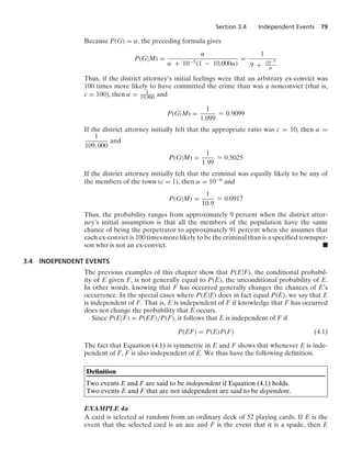 Section 3.4 Independent Events 79
Because P(G) = α, the preceding formula gives
P(G|M) =
α
α + 10−5(1 − 10,000α)
=
1
.9 + 10−5
α
Thus, if the district attorney’s initial feelings were that an arbitrary ex-convict was
100 times more likely to have committed the crime than was a nonconvict (that is,
c = 100), then α = 1
19,900 and
P(G|M) =
1
1.099
L 0.9099
If the district attorney initially felt that the appropriate ratio was c = 10, then α =
1
109, 000
and
P(G|M) =
1
1.99
L 0.5025
If the district attorney initially felt that the criminal was equally likely to be any of
the members of the town (c = 1), then α = 10−6 and
P(G|M) =
1
10.9
L 0.0917
Thus, the probability ranges from approximately 9 percent when the district attor-
ney’s initial assumption is that all the members of the population have the same
chance of being the perpetrator to approximately 91 percent when she assumes that
each ex-convict is 100 times more likely to be the criminal than is a speciﬁed townsper-
son who is not an ex-convict. .
3.4 INDEPENDENT EVENTS
The previous examples of this chapter show that P(E|F), the conditional probabil-
ity of E given F, is not generally equal to P(E), the unconditional probability of E.
In other words, knowing that F has occurred generally changes the chances of E’s
occurrence. In the special cases where P(E|F) does in fact equal P(E), we say that E
is independent of F. That is, E is independent of F if knowledge that F has occurred
does not change the probability that E occurs.
Since P(E|F) = P(EF)/P(F), it follows that E is independent of F if
P(EF) = P(E)P(F) (4.1)
The fact that Equation (4.1) is symmetric in E and F shows that whenever E is inde-
pendent of F, F is also independent of E. We thus have the following deﬁnition.
Deﬁnition
Two events E and F are said to be independent if Equation (4.1) holds.
Two events E and F that are not independent are said to be dependent.
EXAMPLE 4a
A card is selected at random from an ordinary deck of 52 playing cards. If E is the
event that the selected card is an ace and F is the event that it is a spade, then E
 