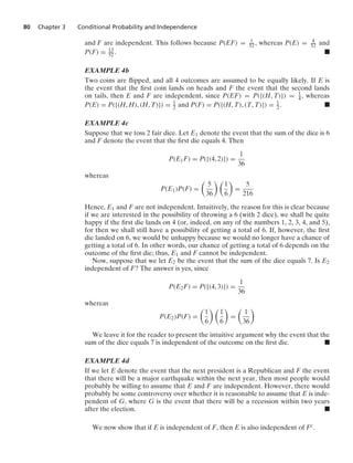 80 Chapter 3 Conditional Probability and Independence
and F are independent. This follows because P(EF) = 1
52, whereas P(E) = 4
52 and
P(F) = 13
52. .
EXAMPLE 4b
Two coins are ﬂipped, and all 4 outcomes are assumed to be equally likely. If E is
the event that the ﬁrst coin lands on heads and F the event that the second lands
on tails, then E and F are independent, since P(EF) = P({(H, T)}) = 1
4 , whereas
P(E) = P({(H, H), (H, T)}) = 1
2 and P(F) = P({(H, T), (T, T)}) = 1
2 . .
EXAMPLE 4c
Suppose that we toss 2 fair dice. Let E1 denote the event that the sum of the dice is 6
and F denote the event that the ﬁrst die equals 4. Then
P(E1F) = P({(4, 2)}) =
1
36
whereas
P(E1)P(F) =

5
36
 
1
6

=
5
216
Hence, E1 and F are not independent. Intuitively, the reason for this is clear because
if we are interested in the possibility of throwing a 6 (with 2 dice), we shall be quite
happy if the ﬁrst die lands on 4 (or, indeed, on any of the numbers 1, 2, 3, 4, and 5),
for then we shall still have a possibility of getting a total of 6. If, however, the ﬁrst
die landed on 6, we would be unhappy because we would no longer have a chance of
getting a total of 6. In other words, our chance of getting a total of 6 depends on the
outcome of the ﬁrst die; thus, E1 and F cannot be independent.
Now, suppose that we let E2 be the event that the sum of the dice equals 7. Is E2
independent of F? The answer is yes, since
P(E2F) = P({(4, 3)}) =
1
36
whereas
P(E2)P(F) =

1
6
 
1
6

=

1
36

We leave it for the reader to present the intuitive argument why the event that the
sum of the dice equals 7 is independent of the outcome on the ﬁrst die. .
EXAMPLE 4d
If we let E denote the event that the next president is a Republican and F the event
that there will be a major earthquake within the next year, then most people would
probably be willing to assume that E and F are independent. However, there would
probably be some controversy over whether it is reasonable to assume that E is inde-
pendent of G, where G is the event that there will be a recession within two years
after the election. .
We now show that if E is independent of F, then E is also independent of Fc.
 