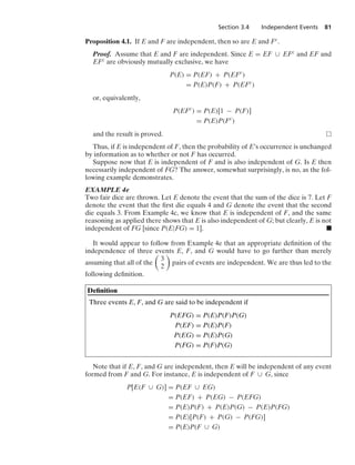 Section 3.4 Independent Events 81
Proposition 4.1. If E and F are independent, then so are E and Fc.
Proof. Assume that E and F are independent. Since E = EF ∪ EFc and EF and
EFc are obviously mutually exclusive, we have
P(E) = P(EF) + P(EFc
)
= P(E)P(F) + P(EFc
)
or, equivalently,
P(EFc
) = P(E)[1 − P(F)]
= P(E)P(Fc
)
and the result is proved.
Thus, if E is independent of F, then the probability of E’s occurrence is unchanged
by information as to whether or not F has occurred.
Suppose now that E is independent of F and is also independent of G. Is E then
necessarily independent of FG? The answer, somewhat surprisingly, is no, as the fol-
lowing example demonstrates.
EXAMPLE 4e
Two fair dice are thrown. Let E denote the event that the sum of the dice is 7. Let F
denote the event that the ﬁrst die equals 4 and G denote the event that the second
die equals 3. From Example 4c, we know that E is independent of F, and the same
reasoning as applied there shows that E is also independent of G; but clearly, E is not
independent of FG [since P(E|FG) = 1]. .
It would appear to follow from Example 4e that an appropriate deﬁnition of the
independence of three events E, F, and G would have to go further than merely
assuming that all of the

3
2

pairs of events are independent. We are thus led to the
following deﬁnition.
Deﬁnition
Three events E, F, and G are said to be independent if
P(EFG) = P(E)P(F)P(G)
P(EF) = P(E)P(F)
P(EG) = P(E)P(G)
P(FG) = P(F)P(G)
Note that if E, F, and G are independent, then E will be independent of any event
formed from F and G. For instance, E is independent of F ∪ G, since
P[E(F ∪ G)] = P(EF ∪ EG)
= P(EF) + P(EG) − P(EFG)
= P(E)P(F) + P(E)P(G) − P(E)P(FG)
= P(E)[P(F) + P(G) − P(FG)]
= P(E)P(F ∪ G)
 