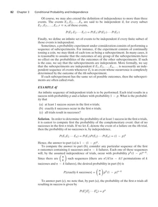 82 Chapter 3 Conditional Probability and Independence
Of course, we may also extend the deﬁnition of independence to more than three
events. The events E1, E2, ... , En are said to be independent if, for every subset
E1 , E2 , ... , Er , r … n, of these events,
P(E1 E2 · · · Er ) = P(E1 )P(E2 ) · · · P(Er )
Finally, we deﬁne an inﬁnite set of events to be independent if every ﬁnite subset of
those events is independent.
Sometimes, a probability experiment under consideration consists of performing a
sequence of subexperiments. For instance, if the experiment consists of continually
tossing a coin, we may think of each toss as being a subexperiment. In many cases, it
is reasonable to assume that the outcomes of any group of the subexperiments have
no effect on the probabilities of the outcomes of the other subexperiments. If such
is the case, we say that the subexperiments are independent. More formally, we say
that the subexperiments are independent if E1, E2, ... , En, ... is necessarily an inde-
pendent sequence of events whenever Ei is an event whose occurrence is completely
determined by the outcome of the ith subexperiment.
If each subexperiment has the same set of possible outcomes, then the subexperi-
ments are often called trials.
EXAMPLE 4f
An inﬁnite sequence of independent trials is to be performed. Each trial results in a
success with probability p and a failure with probability 1 − p. What is the probabil-
ity that
(a) at least 1 success occurs in the ﬁrst n trials;
(b) exactly k successes occur in the ﬁrst n trials;
(c) all trials result in successes?
Solution. In order to determine the probability of at least 1 success in the ﬁrst n trials,
it is easiest to compute ﬁrst the probability of the complementary event: that of no
successes in the ﬁrst n trials. If we let Ei denote the event of a failure on the ith trial,
then the probability of no successes is, by independence,
P(E1E2 · · · En) = P(E1)P(E2) · · · P(En) = (1 − p)n
Hence, the answer to part (a) is 1 − (1 − p)n.
To compute the answer to part (b), consider any particular sequence of the ﬁrst
n outcomes containing k successes and n − k failures. Each one of these sequences
will, by the assumed independence of trials, occur with probability pk(1 − p)n−k.
Since there are

n
k

such sequences (there are n!/k!(n − k)! permutations of k
successes and n − k failures), the desired probability in part (b) is
P{exactly k successes} =

n
k

pk
(1 − p)n−k
To answer part (c), we note that, by part (a), the probability of the ﬁrst n trials all
resulting in success is given by
P(Ec
1Ec
2 · · · Ec
n) = pn
 