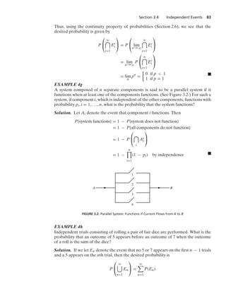 Section 3.4 Independent Events 83
Thus, using the continuity property of probabilities (Section 2.6), we see that the
desired probability is given by
P
⎛
⎝
q

i=1
Ec
i
⎞
⎠ = P
⎛
⎝ lim
n→q
n

i=1
Ec
i
⎞
⎠
= lim
n→q
P
⎛
⎝
n

i=1
Ec
i
⎞
⎠
= lim
n
pn
=
%
0 if p  1
1 if p = 1
.
EXAMPLE 4g
A system composed of n separate components is said to be a parallel system if it
functions when at least one of the components functions. (See Figure 3.2.) For such a
system, if component i, which is independent of the other components, functions with
probability pi, i = 1, ... , n, what is the probability that the system functions?
Solution. Let Ai denote the event that component i functions. Then
P{system functions} = 1 − P{system does not function}
= 1 − P{all components do not function}
= 1 − P
⎛
⎝

i
Ac
i
⎞
⎠
= 1 −
n

i=1
(1 − pi) by independence .
A B
1
2
3
n
FIGURE 3.2: Parallel System: Functions if Current Flows from A to B
EXAMPLE 4h
Independent trials consisting of rolling a pair of fair dice are performed. What is the
probability that an outcome of 5 appears before an outcome of 7 when the outcome
of a roll is the sum of the dice?
Solution. If we let En denote the event that no 5 or 7 appears on the ﬁrst n − 1 trials
and a 5 appears on the nth trial, then the desired probability is
P
⎛
⎝
q

n=1
En
⎞
⎠ =
q

n=1
P(En)
 