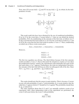 84 Chapter 3 Conditional Probability and Independence
Now, since P{5 on any trial} = 4
36 and P{7 on any trial} = 6
36, we obtain, by the inde-
pendence of trials,
P(En) =

1 −
10
36
n−1
4
36
Thus,
P
⎛
⎝
q

n=1
En
⎞
⎠ =
1
9
q

n=1

13
18
n−1
=
1
9
1
1 − 13
18
=
2
5
This result could also have been obtained by the use of conditional probabilities.
If we let E be the event that a 5 occurs before a 7, then we can obtain the desired
probability, P(E), by conditioning on the outcome of the ﬁrst trial, as follows: Let F
be the event that the ﬁrst trial results in a 5, let G be the event that it results in a 7, and
let H be the event that the ﬁrst trial results in neither a 5 nor a 7. Then, conditioning
on which one of these events occurs gives
P(E) = P(E|F)P(F) + P(E|G)P(G) + P(E|H)P(H)
However,
P(E|F) = 1
P(E|G) = 0
P(E|H) = P(E)
The ﬁrst two equalities are obvious. The third follows because if the ﬁrst outcome
results in neither a 5 nor a 7, then at that point the situation is exactly as it was when
the problem ﬁrst started—namely, the experimenter will continually roll a pair of fair
dice until either a 5 or 7 appears. Furthermore, the trials are independent; therefore,
the outcome of the ﬁrst trial will have no effect on subsequent rolls of the dice. Since
P(F) = 4
36, P(G) = 6
36, and P(H) = 26
36, it follows that
P(E) =
1
9
+ P(E)
13
18
or
P(E) =
2
5
The reader should note that the answer is quite intuitive. That is, because a 5 occurs
on any roll with probability 4
36 and a 7 with probability 6
36, it seems intuitive that the
odds that a 5 appears before a 7 should be 6 to 4 against. The probability should then
be 4
10, as indeed it is.
The same argument shows that if E and F are mutually exclusive events of an
experiment, then, when independent trials of the experiment are performed, the
event E will occur before the event F with probability
P(E)
P(E) + P(F) .
 