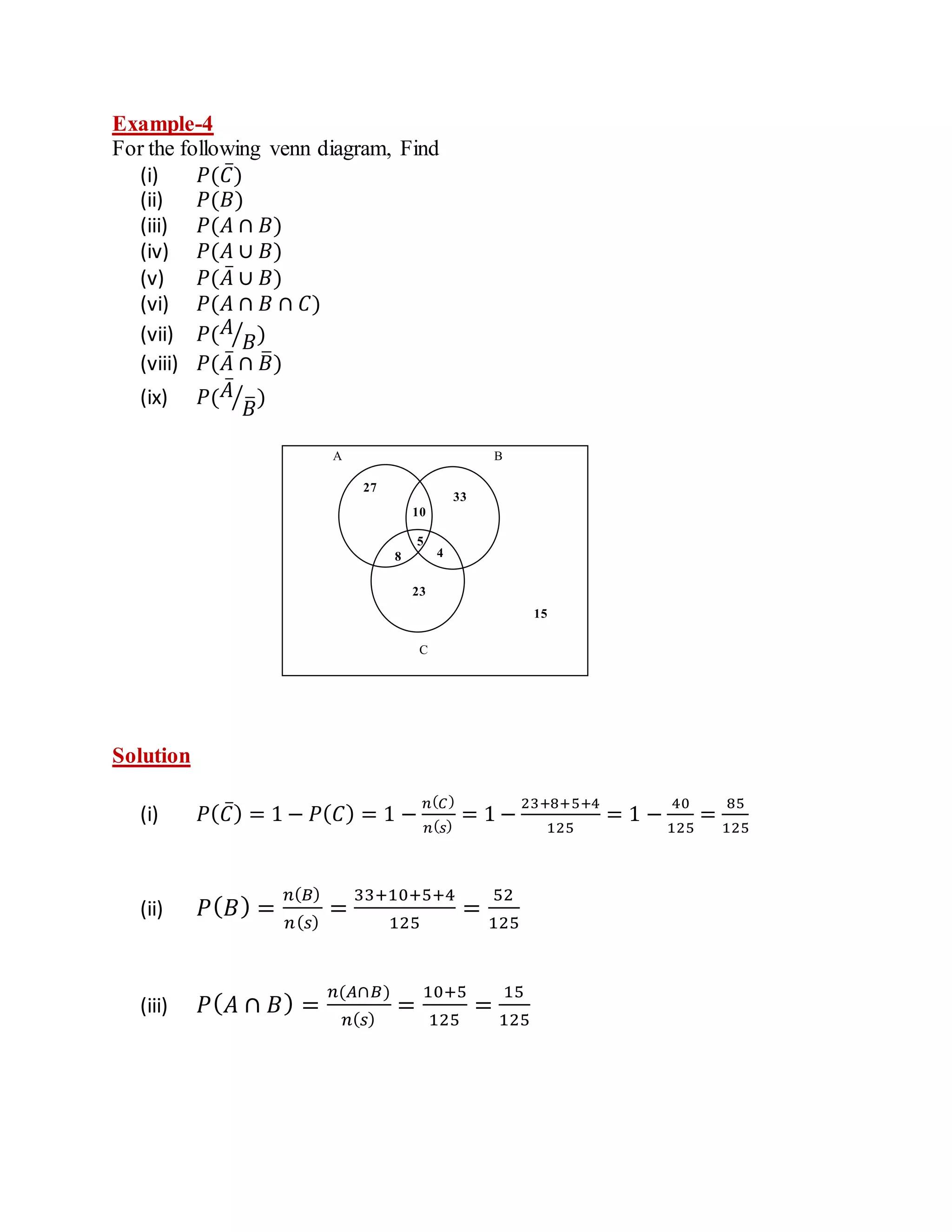 Example-4
For the following venn diagram, Find
(i) 𝑃(𝐶̅)
(ii) 𝑃(𝐵)
(iii) 𝑃(𝐴 ∩ 𝐵)
(iv) 𝑃(𝐴 ∪ 𝐵)
(v) 𝑃(𝐴̅ ∪ 𝐵)
(vi) 𝑃(𝐴 ∩ 𝐵 ∩ 𝐶)
(vii) 𝑃(𝐴
𝐵
⁄ )
(viii) 𝑃(𝐴̅ ∩ 𝐵
̅)
(ix) 𝑃(𝐴̅
𝐵
̅
⁄ )
Solution
(i) 𝑃(𝐶̅) = 1 − 𝑃(𝐶) = 1 −
𝑛(𝐶)
𝑛(𝑠)
= 1 −
23+8+5+4
125
= 1 −
40
125
=
85
125
(ii) 𝑃(𝐵) =
𝑛(𝐵)
𝑛(𝑠)
=
33+10+5+4
125
=
52
125
(iii) 𝑃(𝐴 ∩ 𝐵) =
𝑛(𝐴∩𝐵)
𝑛(𝑠)
=
10+5
125
=
15
125
A B
C
27
23
33
10
5
4
8
15
 