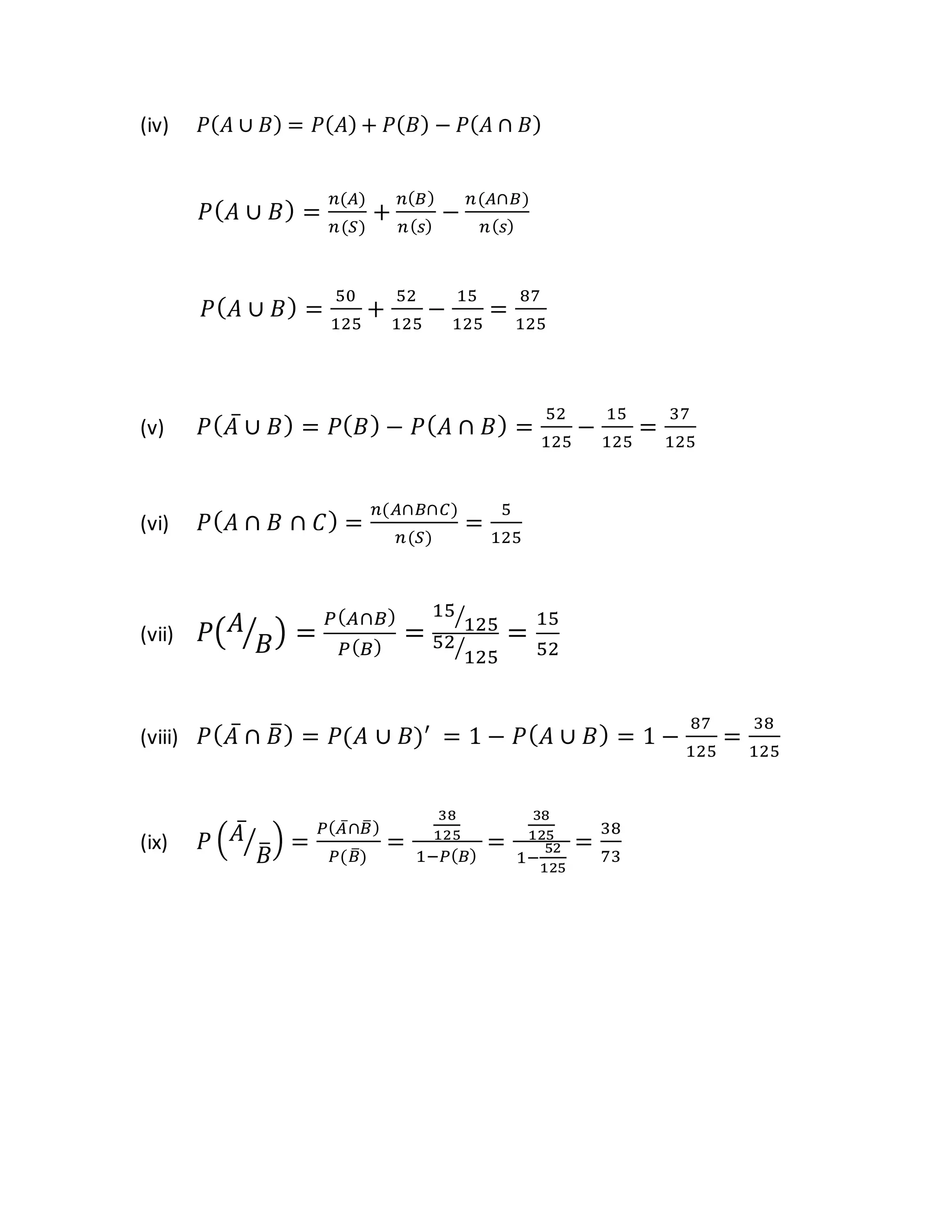 (iv) 𝑃(𝐴 ∪ 𝐵) = 𝑃(𝐴) + 𝑃(𝐵) − 𝑃(𝐴 ∩ 𝐵)
𝑃(𝐴 ∪ 𝐵) =
𝑛(𝐴)
𝑛(𝑆)
+
𝑛(𝐵)
𝑛(𝑠)
−
𝑛(𝐴∩𝐵)
𝑛(𝑠)
𝑃(𝐴 ∪ 𝐵) =
50
125
+
52
125
−
15
125
=
87
125
(v) 𝑃(𝐴̅ ∪ 𝐵) = 𝑃(𝐵) − 𝑃(𝐴 ∩ 𝐵) =
52
125
−
15
125
=
37
125
(vi) 𝑃(𝐴 ∩ 𝐵 ∩ 𝐶) =
𝑛(𝐴∩𝐵∩𝐶)
𝑛(𝑆)
=
5
125
(vii) 𝑃(𝐴
𝐵
⁄ ) =
𝑃(𝐴∩𝐵)
𝑃(𝐵)
=
15
125
⁄
52
125
⁄
=
15
52
(viii) 𝑃(𝐴̅ ∩ 𝐵
̅) = 𝑃(𝐴 ∪ 𝐵)′
= 1 − 𝑃(𝐴 ∪ 𝐵) = 1 −
87
125
=
38
125
(ix) 𝑃 (𝐴̅
𝐵
̅
⁄ ) =
𝑃(𝐴̅∩𝐵
̅)
𝑃(𝐵
̅)
=
38
125
1−𝑃(𝐵)
=
38
125
1−
52
125
=
38
73
 