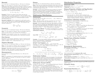 Binomial
Let us say that X is distributed Bin(n, p). We know the following:
Story X is the number of ”successes” that we will achieve in n
independent trials, where each trial can be either a success or a failure,
each with the same probability p of success. We can also say that X is
a sum of multiple independent Bern(p) random variables. Let
X ∼ Bin(n, p) and Xj ∼ Bern(p), where all of the Bernoullis are
independent. We can express the following:
X = X1 + X2 + X3 + · · · + Xn
Example If Jeremy Lin makes 10 free throws and each one
independently has a 3
4 chance of getting in, then the number of free
throws he makes is distributed Bin(10, 3
4 ), or, letting X be the number
of free throws that he makes, X is a Binomial Random Variable
distributed Bin(10, 3
4 ).
Binomial Coeﬃcient n
k is a function of n and k and is read n
choose k, and means out of n possible indistinguishable objects, how
many ways can I possibly choose k of them? The formula for the
binomial coeﬃcient is:
n
k
=
n!
k!(n − k)!
Geometric
Let us say that X is distributed Geom(p). We know the following:
Story X is the number of “failures” that we will achieve before we
achieve our ﬁrst success. Our successes have probability p.
Example If each pokeball we throw has a 1
10 probability to catch
Mew, the number of failed pokeballs will be distributed Geom( 1
10 ).
First Success
Equivalent to the geometric distribution, except it counts the total
number of “draws” until the ﬁrst success. This is 1 more than the
number of failures. If X ∼ F S(p) then E(X) = 1/p.
Negative Binomial
Let us say that X is distributed NBin(r, p). We know the following:
Story X is the number of “failures” that we will achieve before we
achieve our rth success. Our successes have probability p.
Example Thundershock has 60% accuracy and can faint a wild
Raticate in 3 hits. The number of misses before Pikachu faints
Raticate with Thundershock is distributed NBin(3, .6).
Hypergeometric
Let us say that X is distributed HGeom(w, b, n). We know the
following:
Story In a population of b undesired objects and w desired objects,
X is the number of “successes” we will have in a draw of n objects,
without replacement.
Example 1) Let’s say that we have only b Weedles (failure) and w
Pikachus (success) in Viridian Forest. We encounter n Pokemon in the
forest, and X is the number of Pikachus in our encounters. 2) The
number of aces that you draw in 5 cards (without replacement). 3)
You have w white balls and b black balls, and you draw b balls. You
will draw X white balls. 4) Elk Problem - You have N elk, you capture
n of them, tag them, and release them. Then you recollect a new
sample of size m. How many tagged elk are now in the new sample?
PMF The probability mass function of a Hypergeometric:
P (X = k) =
w
k
b
n−k
w+b
n
Poisson
Let us say that X is distributed Pois(λ). We know the following:
Story There are rare events (low probability events) that occur many
diﬀerent ways (high possibilities of occurences) at an average rate of λ
occurrences per unit space or time. The number of events that occur
in that unit of space or time is X.
Example A certain busy intersection has an average of 2 accidents
per month. Since an accident is a low probability event that can
happen many diﬀerent ways, the number of accidents in a month at
that intersection is distributed Pois(2). The number of accidents that
happen in two months at that intersection is distributed Pois(4)
Multivariate Distributions
Multinomial
Let us say that the vector X = (X1, X2, X3, . . . , Xk) ∼ Multk(n, p)
where p = (p1, p2, . . . , pk).
Story - We have n items, and then can fall into any one of the k
buckets independently with the probabilities p = (p1, p2, . . . , pk).
Example - Let us assume that every year, 100 students in the Harry
Potter Universe are randomly and independently sorted into one of
four houses with equal probability. The number of people in each of
the houses is distributed Mult4(100, p), where p = (.25, .25, .25, .25).
Note that X1 + X2 + · · · + X4 = 100, and they are dependent.
Multinomial Coeﬃcient The number of permutations of n objects
where you have n1, n2, n3 . . . , nk of each of the diﬀerent variants is the
multinomial coeﬃcient.
n
n1n2 . . . nk
=
n!
n1!n2! . . . nk!
Joint PMF - For n = n1 + n2 + · · · + nk
P (X = n) =
n
n1n2 . . . nk
p
n1
1 p
n2
2 . . . p
nk
k
Lumping - If you lump together multiple categories in a multinomial,
then it is still multinomial. A multinomial with two dimensions
(success, failure) is a binomial distribution.
Variances and Covariances - For
(X1, X2, . . . , Xk) ∼ Multk(n, (p1, p2, . . . , pk)), we have that
marginally Xi ∼ Bin(n, pi) and hence Var(Xi) = npi(1 − pi). Also, for
i = j, Cov(Xi, Xj ) = −npipj , which is a result from class.
Marginal PMF and Lumping
Xi ∼ Bin(n, pi)
Xi + Xj ∼ Bin(n, pi + pj )
X1,X2,X3∼Mult3(n,(p1,p2,p3))→X1,X2+X3∼Mult2(n,(p1,p2+p3))
X1, . . . , Xk−1|Xk = nk ∼ Multk−1 n − nk,
p1
1 − pk
, . . . ,
pk−1
1 − pk
Multivariate Uniform
See the univariate uniform for stories and examples. For multivariate
uniforms, all you need to know is that probability is proportional to
volume. More formally, probability is the volume of the region of
interest divided by the total volume of the support. Every point in the
support has equal density of value 1
Total Area .
Multivariate Normal (MVN)
A vector X = (X1, X2, X3, . . . , Xk) is declared Multivariate Normal if
any linear combination is normally distributed (e.g.
t1X1 + t2X2 + · · · + tkXk is Normal for any constants t1, t2, . . . , tk).
The parameters of the Multivariate normal are the mean vector
µ = (µ1, µ2, . . . , µk) and the covariance matrix where the (i, j)th
entry
is Cov(Xi, Xj ). For any MVN distribution: 1) Any sub-vector is also
MVN. 2) If any two elements of a multivariate normal distribution are
uncorrelated, then they are independent. Note that 2) does not apply
to most random variables.
Distribution Properties
Important CDFs
Exponential F (X) = 1 − e−λx
, x ∈ (0, ∞))
Uniform(0, 1) F (X) = x, x ∈ (0, 1)
Poisson Properties (Chicken and Egg Results)
We have X ∼ Pois(λ1) and Y ∼ Pois(λ2) and X ⊥⊥ Y .
1. X + Y ∼ Pois(λ1 + λ2)
2. X|(X + Y = k) ∼ Bin k,
λ1
λ1+λ2
3. If we have that Z ∼ Pois(λ), and we randomly and
independently “accept” every item in Z with probability p,
then the number of accepted items Z1 ∼ Pois(λp), and the
number of rejected items Z2 ∼ Pois(λq), and Z1 ⊥⊥ Z2.
Convolutions of Random Variables
A convolution of n random variables is simply their sum.
1. X ∼ Pois(λ1), Y ∼ Pois(λ2),
X ⊥⊥ Y −→ X + Y ∼ Pois(λ1 + λ2)
2. X ∼ Bin(n1, p), Y ∼ Bin(n2, p),
X ⊥⊥ Y −→ X + Y ∼ Bin(n1 + n2, p) Note that Binomial can
thus be thought of as a sum of iid Bernoullis.
3. X ∼ Gamma(n1, λ), Y ∼ Gamma(n2, λ),
X ⊥⊥ Y −→ X + Y ∼ Gamma(n1 + n2, λ) Note that Gamma
can thus be thought of as a sum of iid Expos.
4. X ∼ NBin(r1, p), Y ∼ NBin(r2, p),
X ⊥⊥ Y −→ X + Y ∼ NBin(r1 + r2, p)
5. All of the above are approximately normal when λ, n, r are
large by the Central Limit Theorem.
6. Z1 ∼ N (µ1, σ2
1 ), Z2 ∼ N (µ2, σ2
2 ),
Z1 ⊥⊥ Z2 −→ Z1 + Z2 ∼ N (µ1 + µ2, σ2
1 + σ2
2 )
Special Cases of Random Variables
1. Bin(1, p) ∼ Bern(p)
2. Beta(1, 1) ∼ Unif(0, 1)
3. Gamma(1, λ) ∼ Expo(λ)
4. χ2
n ∼ Gamma n
2 , 1
2
5. NBin(1, p) ∼ Geom(p)
Reasoning by Representation
Beta-Gamma relationship If X ∼ Gamma(a, λ),
Y ∼ Gamma(b, λ), X ⊥⊥ Y then
• X
X+Y ∼ Beta(a, b)
• X + Y ⊥⊥ X
X+Y
This is also known as the bank-post oﬃce result.
Binomial-Poisson Relationship Bin(n, p) → Pois(λ) as n → ∞,
p → 0, np = λ.
Order Statistics of Uniform U(j) ∼ Beta(j, n − j + 1)
Universality of Uniform For any X with CDF F (x), F (X) ∼ U
Formulas
In general, remember that PDFs integrated (and PMFs summed) over
support equal 1.
Geometric Series
a + ar + ar
2
+ · · · + ar
n−1
=
n−1
k=0
ar
k
= a
1 − rn
1 − r
Exponential Function (ex
)
e
x
=
∞
n=1
xn
n!
= 1 + x +
x2
2!
+
x3
3!
+ · · · = lim
n→∞
1 +
x
n
n
 