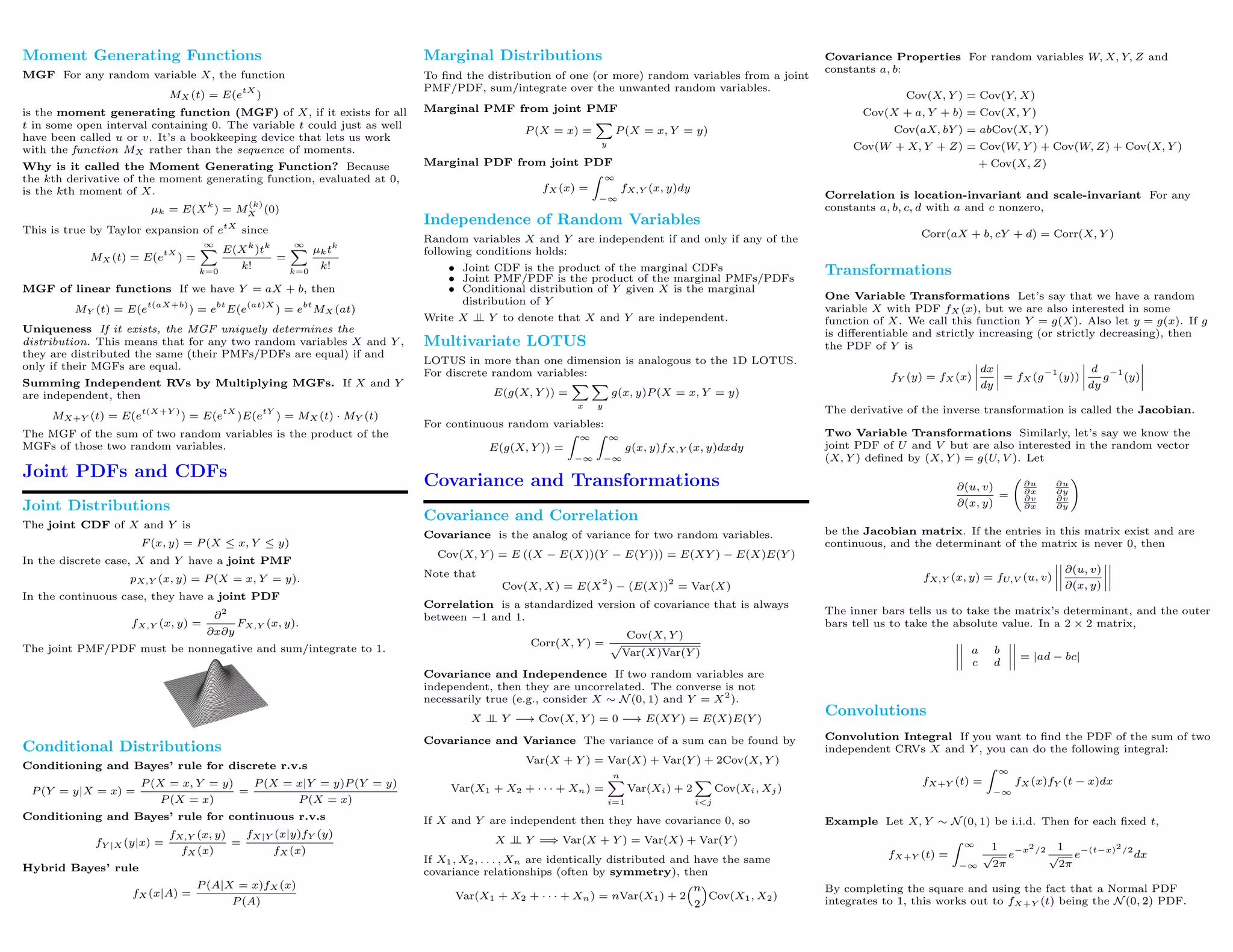 Moment Generating Functions
MGF For any random variable X, the function
MX (t) = E(e
tX
)
is the moment generating function (MGF) of X, if it exists for all
t in some open interval containing 0. The variable t could just as well
have been called u or v. It’s a bookkeeping device that lets us work
with the function MX rather than the sequence of moments.
Why is it called the Moment Generating Function? Because
the kth derivative of the moment generating function, evaluated at 0,
is the kth moment of X.
µk = E(X
k
) = M
(k)
X (0)
This is true by Taylor expansion of etX
since
MX (t) = E(e
tX
) =
∞
k=0
E(Xk
)tk
k!
=
∞
k=0
µktk
k!
MGF of linear functions If we have Y = aX + b, then
MY (t) = E(e
t(aX+b)
) = e
bt
E(e
(at)X
) = e
bt
MX (at)
Uniqueness If it exists, the MGF uniquely determines the
distribution. This means that for any two random variables X and Y ,
they are distributed the same (their PMFs/PDFs are equal) if and
only if their MGFs are equal.
Summing Independent RVs by Multiplying MGFs. If X and Y
are independent, then
MX+Y (t) = E(e
t(X+Y )
) = E(e
tX
)E(e
tY
) = MX (t) · MY (t)
The MGF of the sum of two random variables is the product of the
MGFs of those two random variables.
Joint PDFs and CDFs
Joint Distributions
The joint CDF of X and Y is
F (x, y) = P (X ≤ x, Y ≤ y)
In the discrete case, X and Y have a joint PMF
pX,Y (x, y) = P (X = x, Y = y).
In the continuous case, they have a joint PDF
fX,Y (x, y) =
∂2
∂x∂y
FX,Y (x, y).
The joint PMF/PDF must be nonnegative and sum/integrate to 1.
Conditional Distributions
Conditioning and Bayes’ rule for discrete r.v.s
P (Y = y|X = x) =
P (X = x, Y = y)
P (X = x)
=
P (X = x|Y = y)P (Y = y)
P (X = x)
Conditioning and Bayes’ rule for continuous r.v.s
fY |X (y|x) =
fX,Y (x, y)
fX (x)
=
fX|Y (x|y)fY (y)
fX (x)
Hybrid Bayes’ rule
fX (x|A) =
P (A|X = x)fX (x)
P (A)
Marginal Distributions
To ﬁnd the distribution of one (or more) random variables from a joint
PMF/PDF, sum/integrate over the unwanted random variables.
Marginal PMF from joint PMF
P (X = x) =
y
P (X = x, Y = y)
Marginal PDF from joint PDF
fX (x) =
∞
−∞
fX,Y (x, y)dy
Independence of Random Variables
Random variables X and Y are independent if and only if any of the
following conditions holds:
• Joint CDF is the product of the marginal CDFs
• Joint PMF/PDF is the product of the marginal PMFs/PDFs
• Conditional distribution of Y given X is the marginal
distribution of Y
Write X ⊥⊥ Y to denote that X and Y are independent.
Multivariate LOTUS
LOTUS in more than one dimension is analogous to the 1D LOTUS.
For discrete random variables:
E(g(X, Y )) =
x y
g(x, y)P (X = x, Y = y)
For continuous random variables:
E(g(X, Y )) =
∞
−∞
∞
−∞
g(x, y)fX,Y (x, y)dxdy
Covariance and Transformations
Covariance and Correlation
Covariance is the analog of variance for two random variables.
Cov(X, Y ) = E ((X − E(X))(Y − E(Y ))) = E(XY ) − E(X)E(Y )
Note that
Cov(X, X) = E(X
2
) − (E(X))
2
= Var(X)
Correlation is a standardized version of covariance that is always
between −1 and 1.
Corr(X, Y ) =
Cov(X, Y )
Var(X)Var(Y )
Covariance and Independence If two random variables are
independent, then they are uncorrelated. The converse is not
necessarily true (e.g., consider X ∼ N (0, 1) and Y = X2
).
X ⊥⊥ Y −→ Cov(X, Y ) = 0 −→ E(XY ) = E(X)E(Y )
Covariance and Variance The variance of a sum can be found by
Var(X + Y ) = Var(X) + Var(Y ) + 2Cov(X, Y )
Var(X1 + X2 + · · · + Xn) =
n
i=1
Var(Xi) + 2
i<j
Cov(Xi, Xj )
If X and Y are independent then they have covariance 0, so
X ⊥⊥ Y =⇒ Var(X + Y ) = Var(X) + Var(Y )
If X1, X2, . . . , Xn are identically distributed and have the same
covariance relationships (often by symmetry), then
Var(X1 + X2 + · · · + Xn) = nVar(X1) + 2
n
2
Cov(X1, X2)
Covariance Properties For random variables W, X, Y, Z and
constants a, b:
Cov(X, Y ) = Cov(Y, X)
Cov(X + a, Y + b) = Cov(X, Y )
Cov(aX, bY ) = abCov(X, Y )
Cov(W + X, Y + Z) = Cov(W, Y ) + Cov(W, Z) + Cov(X, Y )
+ Cov(X, Z)
Correlation is location-invariant and scale-invariant For any
constants a, b, c, d with a and c nonzero,
Corr(aX + b, cY + d) = Corr(X, Y )
Transformations
One Variable Transformations Let’s say that we have a random
variable X with PDF fX (x), but we are also interested in some
function of X. We call this function Y = g(X). Also let y = g(x). If g
is diﬀerentiable and strictly increasing (or strictly decreasing), then
the PDF of Y is
fY (y) = fX (x)
dx
dy
= fX (g
−1
(y))
d
dy
g
−1
(y)
The derivative of the inverse transformation is called the Jacobian.
Two Variable Transformations Similarly, let’s say we know the
joint PDF of U and V but are also interested in the random vector
(X, Y ) deﬁned by (X, Y ) = g(U, V ). Let
∂(u, v)
∂(x, y)
=
∂u
∂x
∂u
∂y
∂v
∂x
∂v
∂y
be the Jacobian matrix. If the entries in this matrix exist and are
continuous, and the determinant of the matrix is never 0, then
fX,Y (x, y) = fU,V (u, v)
∂(u, v)
∂(x, y)
The inner bars tells us to take the matrix’s determinant, and the outer
bars tell us to take the absolute value. In a 2 × 2 matrix,
a b
c d
= |ad − bc|
Convolutions
Convolution Integral If you want to ﬁnd the PDF of the sum of two
independent CRVs X and Y , you can do the following integral:
fX+Y (t) =
∞
−∞
fX (x)fY (t − x)dx
Example Let X, Y ∼ N (0, 1) be i.i.d. Then for each ﬁxed t,
fX+Y (t) =
∞
−∞
1
√
2π
e
−x2/2 1
√
2π
e
−(t−x)2/2
dx
By completing the square and using the fact that a Normal PDF
integrates to 1, this works out to fX+Y (t) being the N (0, 2) PDF.
 