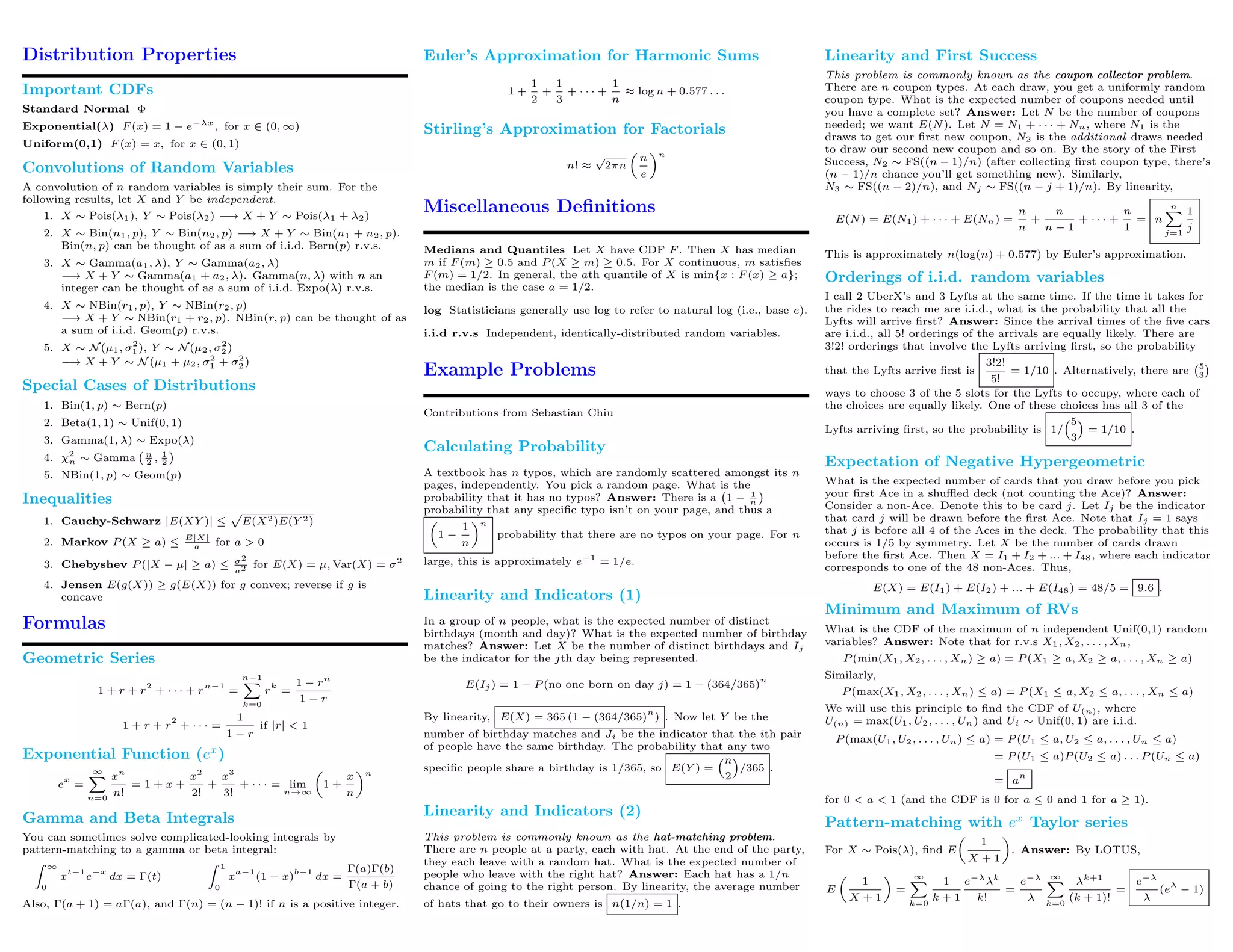 Distribution Properties
Important CDFs
Standard Normal Φ
Exponential(λ) F (x) = 1 − e−λx
, for x ∈ (0, ∞)
Uniform(0,1) F (x) = x, for x ∈ (0, 1)
Convolutions of Random Variables
A convolution of n random variables is simply their sum. For the
following results, let X and Y be independent.
1. X ∼ Pois(λ1), Y ∼ Pois(λ2) −→ X + Y ∼ Pois(λ1 + λ2)
2. X ∼ Bin(n1, p), Y ∼ Bin(n2, p) −→ X + Y ∼ Bin(n1 + n2, p).
Bin(n, p) can be thought of as a sum of i.i.d. Bern(p) r.v.s.
3. X ∼ Gamma(a1, λ), Y ∼ Gamma(a2, λ)
−→ X + Y ∼ Gamma(a1 + a2, λ). Gamma(n, λ) with n an
integer can be thought of as a sum of i.i.d. Expo(λ) r.v.s.
4. X ∼ NBin(r1, p), Y ∼ NBin(r2, p)
−→ X + Y ∼ NBin(r1 + r2, p). NBin(r, p) can be thought of as
a sum of i.i.d. Geom(p) r.v.s.
5. X ∼ N (µ1, σ2
1 ), Y ∼ N (µ2, σ2
2 )
−→ X + Y ∼ N (µ1 + µ2, σ2
1 + σ2
2 )
Special Cases of Distributions
1. Bin(1, p) ∼ Bern(p)
2. Beta(1, 1) ∼ Unif(0, 1)
3. Gamma(1, λ) ∼ Expo(λ)
4. χ2
n ∼ Gamma n
2 , 1
2
5. NBin(1, p) ∼ Geom(p)
Inequalities
1. Cauchy-Schwarz |E(XY )| ≤ E(X2)E(Y 2)
2. Markov P (X ≥ a) ≤
E|X|
a for a > 0
3. Chebyshev P (|X − µ| ≥ a) ≤ σ2
a2 for E(X) = µ, Var(X) = σ2
4. Jensen E(g(X)) ≥ g(E(X)) for g convex; reverse if g is
concave
Formulas
Geometric Series
1 + r + r
2
+ · · · + r
n−1
=
n−1
k=0
r
k
=
1 − rn
1 − r
1 + r + r
2
+ · · · =
1
1 − r
if |r| < 1
Exponential Function (ex
)
e
x
=
∞
n=0
xn
n!
= 1 + x +
x2
2!
+
x3
3!
+ · · · = lim
n→∞
1 +
x
n
n
Gamma and Beta Integrals
You can sometimes solve complicated-looking integrals by
pattern-matching to a gamma or beta integral:
∞
0
x
t−1
e
−x
dx = Γ(t)
1
0
x
a−1
(1 − x)
b−1
dx =
Γ(a)Γ(b)
Γ(a + b)
Also, Γ(a + 1) = aΓ(a), and Γ(n) = (n − 1)! if n is a positive integer.
Euler’s Approximation for Harmonic Sums
1 +
1
2
+
1
3
+ · · · +
1
n
≈ log n + 0.577 . . .
Stirling’s Approximation for Factorials
n! ≈
√
2πn
n
e
n
Miscellaneous Deﬁnitions
Medians and Quantiles Let X have CDF F . Then X has median
m if F (m) ≥ 0.5 and P (X ≥ m) ≥ 0.5. For X continuous, m satisﬁes
F (m) = 1/2. In general, the ath quantile of X is min{x : F (x) ≥ a};
the median is the case a = 1/2.
log Statisticians generally use log to refer to natural log (i.e., base e).
i.i.d r.v.s Independent, identically-distributed random variables.
Example Problems
Contributions from Sebastian Chiu
Calculating Probability
A textbook has n typos, which are randomly scattered amongst its n
pages, independently. You pick a random page. What is the
probability that it has no typos? Answer: There is a 1 − 1
n
probability that any speciﬁc typo isn’t on your page, and thus a
1 −
1
n
n
probability that there are no typos on your page. For n
large, this is approximately e−1
= 1/e.
Linearity and Indicators (1)
In a group of n people, what is the expected number of distinct
birthdays (month and day)? What is the expected number of birthday
matches? Answer: Let X be the number of distinct birthdays and Ij
be the indicator for the jth day being represented.
E(Ij ) = 1 − P (no one born on day j) = 1 − (364/365)
n
By linearity, E(X) = 365 (1 − (364/365)
n
) . Now let Y be the
number of birthday matches and Ji be the indicator that the ith pair
of people have the same birthday. The probability that any two
speciﬁc people share a birthday is 1/365, so E(Y ) =
n
2
/365 .
Linearity and Indicators (2)
This problem is commonly known as the hat-matching problem.
There are n people at a party, each with hat. At the end of the party,
they each leave with a random hat. What is the expected number of
people who leave with the right hat? Answer: Each hat has a 1/n
chance of going to the right person. By linearity, the average number
of hats that go to their owners is n(1/n) = 1 .
Linearity and First Success
This problem is commonly known as the coupon collector problem.
There are n coupon types. At each draw, you get a uniformly random
coupon type. What is the expected number of coupons needed until
you have a complete set? Answer: Let N be the number of coupons
needed; we want E(N). Let N = N1 + · · · + Nn, where N1 is the
draws to get our ﬁrst new coupon, N2 is the additional draws needed
to draw our second new coupon and so on. By the story of the First
Success, N2 ∼ FS((n − 1)/n) (after collecting ﬁrst coupon type, there’s
(n − 1)/n chance you’ll get something new). Similarly,
N3 ∼ FS((n − 2)/n), and Nj ∼ FS((n − j + 1)/n). By linearity,
E(N) = E(N1) + · · · + E(Nn) =
n
n
+
n
n − 1
+ · · · +
n
1
= n
n
j=1
1
j
This is approximately n(log(n) + 0.577) by Euler’s approximation.
Orderings of i.i.d. random variables
I call 2 UberX’s and 3 Lyfts at the same time. If the time it takes for
the rides to reach me are i.i.d., what is the probability that all the
Lyfts will arrive ﬁrst? Answer: Since the arrival times of the ﬁve cars
are i.i.d., all 5! orderings of the arrivals are equally likely. There are
3!2! orderings that involve the Lyfts arriving ﬁrst, so the probability
that the Lyfts arrive ﬁrst is
3!2!
5!
= 1/10 . Alternatively, there are 5
3
ways to choose 3 of the 5 slots for the Lyfts to occupy, where each of
the choices are equally likely. One of these choices has all 3 of the
Lyfts arriving ﬁrst, so the probability is 1/
5
3
= 1/10 .
Expectation of Negative Hypergeometric
What is the expected number of cards that you draw before you pick
your ﬁrst Ace in a shuﬄed deck (not counting the Ace)? Answer:
Consider a non-Ace. Denote this to be card j. Let Ij be the indicator
that card j will be drawn before the ﬁrst Ace. Note that Ij = 1 says
that j is before all 4 of the Aces in the deck. The probability that this
occurs is 1/5 by symmetry. Let X be the number of cards drawn
before the ﬁrst Ace. Then X = I1 + I2 + ... + I48, where each indicator
corresponds to one of the 48 non-Aces. Thus,
E(X) = E(I1) + E(I2) + ... + E(I48) = 48/5 = 9.6 .
Minimum and Maximum of RVs
What is the CDF of the maximum of n independent Unif(0,1) random
variables? Answer: Note that for r.v.s X1, X2, . . . , Xn,
P (min(X1, X2, . . . , Xn) ≥ a) = P (X1 ≥ a, X2 ≥ a, . . . , Xn ≥ a)
Similarly,
P (max(X1, X2, . . . , Xn) ≤ a) = P (X1 ≤ a, X2 ≤ a, . . . , Xn ≤ a)
We will use this principle to ﬁnd the CDF of U(n), where
U(n) = max(U1, U2, . . . , Un) and Ui ∼ Unif(0, 1) are i.i.d.
P (max(U1, U2, . . . , Un) ≤ a) = P (U1 ≤ a, U2 ≤ a, . . . , Un ≤ a)
= P (U1 ≤ a)P (U2 ≤ a) . . . P (Un ≤ a)
= a
n
for 0 < a < 1 (and the CDF is 0 for a ≤ 0 and 1 for a ≥ 1).
Pattern-matching with ex
Taylor series
For X ∼ Pois(λ), ﬁnd E
1
X + 1
. Answer: By LOTUS,
E
1
X + 1
=
∞
k=0
1
k + 1
e−λ
λk
k!
=
e−λ
λ
∞
k=0
λk+1
(k + 1)!
=
e−λ
λ
(e
λ
− 1)
 