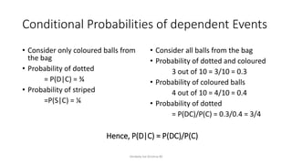 Conditional Probabilities of dependent Events
• Consider only coloured balls from
the bag
• Probability of dotted
= P(D|C) = ¾
• Probability of striped
=P(S|C) = ¼
• Consider all balls from the bag
• Probability of dotted and coloured
3 out of 10 = 3/10 = 0.3
• Probability of coloured balls
4 out of 10 = 4/10 = 0.4
• Probability of dotted
= P(DC)/P(C) = 0.3/0.4 = 3/4
Venkata Sai Krishna M
Hence, P(D|C) = P(DC)/P(C)
 