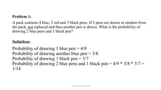 Problem 1:
A pack contains 4 blue, 2 red and 3 black pens. If 2 pens are drawn at random from
the pack, not replaced and then another pen is drawn. What is the probability of
drawing 2 blue pens and 1 black pen?
Solution:
Probability of drawing 1 blue pen = 4/9
Probability of drawing another blue pen = 3/8
Probability of drawing 1 black pen = 3/7
Probability of drawing 2 blue pens and 1 black pen = 4/9 * 3/8 * 3/7 =
1/14
Venkata Sai Krishna M
 