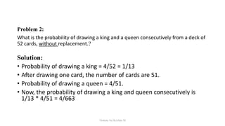 Problem 2:
What is the probability of drawing a king and a queen consecutively from a deck of
52 cards, without replacement.?
Solution:
• Probability of drawing a king = 4/52 = 1/13
• After drawing one card, the number of cards are 51.
• Probability of drawing a queen = 4/51.
• Now, the probability of drawing a king and queen consecutively is
1/13 * 4/51 = 4/663
Venkata Sai Krishna M
 
