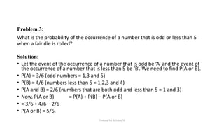 Problem 3:
What is the probability of the occurrence of a number that is odd or less than 5
when a fair die is rolled?
Solution:
• Let the event of the occurrence of a number that is odd be ‘A’ and the event of
the occurrence of a number that is less than 5 be ‘B’. We need to find P(A or B).
• P(A) = 3/6 (odd numbers = 1,3 and 5)
• P(B) = 4/6 (numbers less than 5 = 1,2,3 and 4)
• P(A and B) = 2/6 (numbers that are both odd and less than 5 = 1 and 3)
• Now, P(A or B) = P(A) + P(B) – P(A or B)
• = 3/6 + 4/6 – 2/6
• P(A or B) = 5/6.
Venkata Sai Krishna M
 