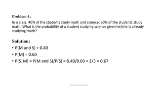 Problem 4:
In a class, 40% of the students study math and science. 60% of the students study
math. What is the probability of a student studying science given he/she is already
studying math?
Solution:
• P(M and S) = 0.40
• P(M) = 0.60
• P(S|M) = P(M and S)/P(S) = 0.40/0.60 = 2/3 = 0.67
Venkata Sai Krishna M
 