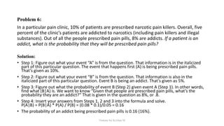 Problem 6:
In a particular pain clinic, 10% of patients are prescribed narcotic pain killers. Overall, five
percent of the clinic’s patients are addicted to narcotics (including pain killers and illegal
substances). Out of all the people prescribed pain pills, 8% are addicts. If a patient is an
addict, what is the probability that they will be prescribed pain pills?
Solution:
• Step 1: Figure out what your event “A” is from the question. That information is in the italicized
part of this particular question. The event that happens first (A) is being prescribed pain pills.
That’s given as 10%.
• Step 2: Figure out what your event “B” is from the question. That information is also in the
italicized part of this particular question. Event B is being an addict. That’s given as 5%.
• Step 3: Figure out what the probability of event B (Step 2) given event A (Step 1). In other words,
find what (B|A) is. We want to know “Given that people are prescribed pain pills, what’s the
probability they are an addict?” That is given in the question as 8%, or .8.
• Step 4: Insert your answers from Steps 1, 2 and 3 into the formula and solve.
P(A|B) = P(B|A) * P(A) / P(B) = (0.08 * 0.1)/0.05 = 0.16
• The probability of an addict being prescribed pain pills is 0.16 (16%).
Venkata Sai Krishna M
 