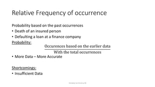Relative Frequency of occurrence
Probability based on the past occurrences
• Death of an insured person
• Defaulting a loan at a finance company
Probability:
Occurences based on the earlier data
With the total occurrences
• More Data – More Accurate
Shortcomings:
• Insufficient Data
Venkata Sai Krishna M
 