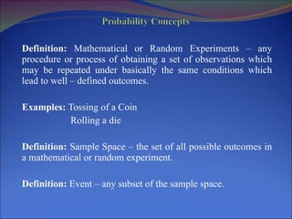 Definition:  Mathematical or Random Experiments – any procedure or process of obtaining a set of observations which may be repeated under basically the same conditions which lead to well – defined outcomes. Examples:  Tossing of a Coin Rolling a die Definition:  Sample Space – the set of all possible outcomes in a mathematical or random experiment. Definition:  Event – any subset of the sample space. 