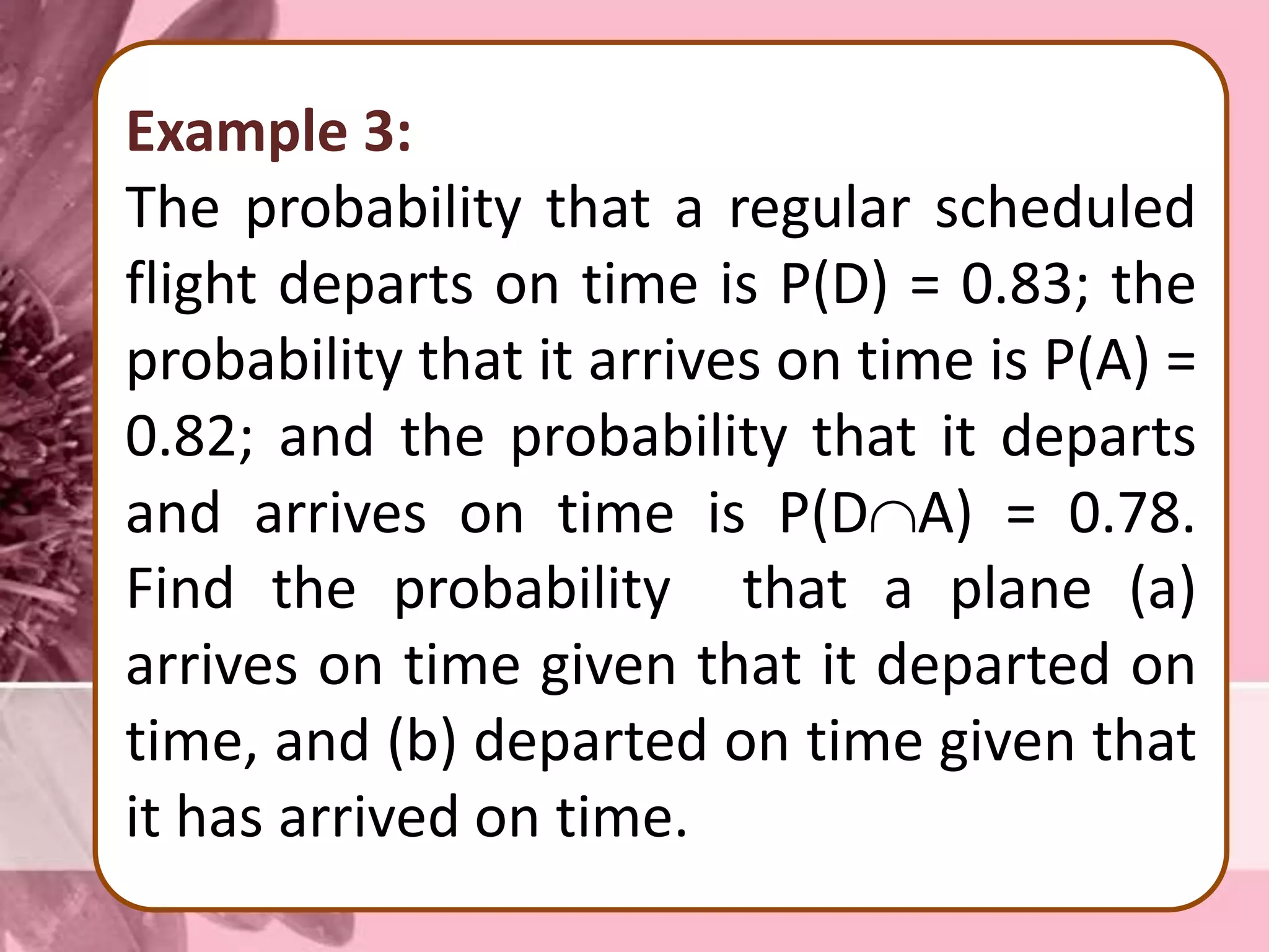 Example 3:
The probability that a regular scheduled
flight departs on time is P(D) = 0.83; the
probability that it arrives on time is P(A) =
0.82; and the probability that it departs
and arrives on time is P(DA) = 0.78.
Find the probability that a plane (a)
arrives on time given that it departed on
time, and (b) departed on time given that
it has arrived on time.
 