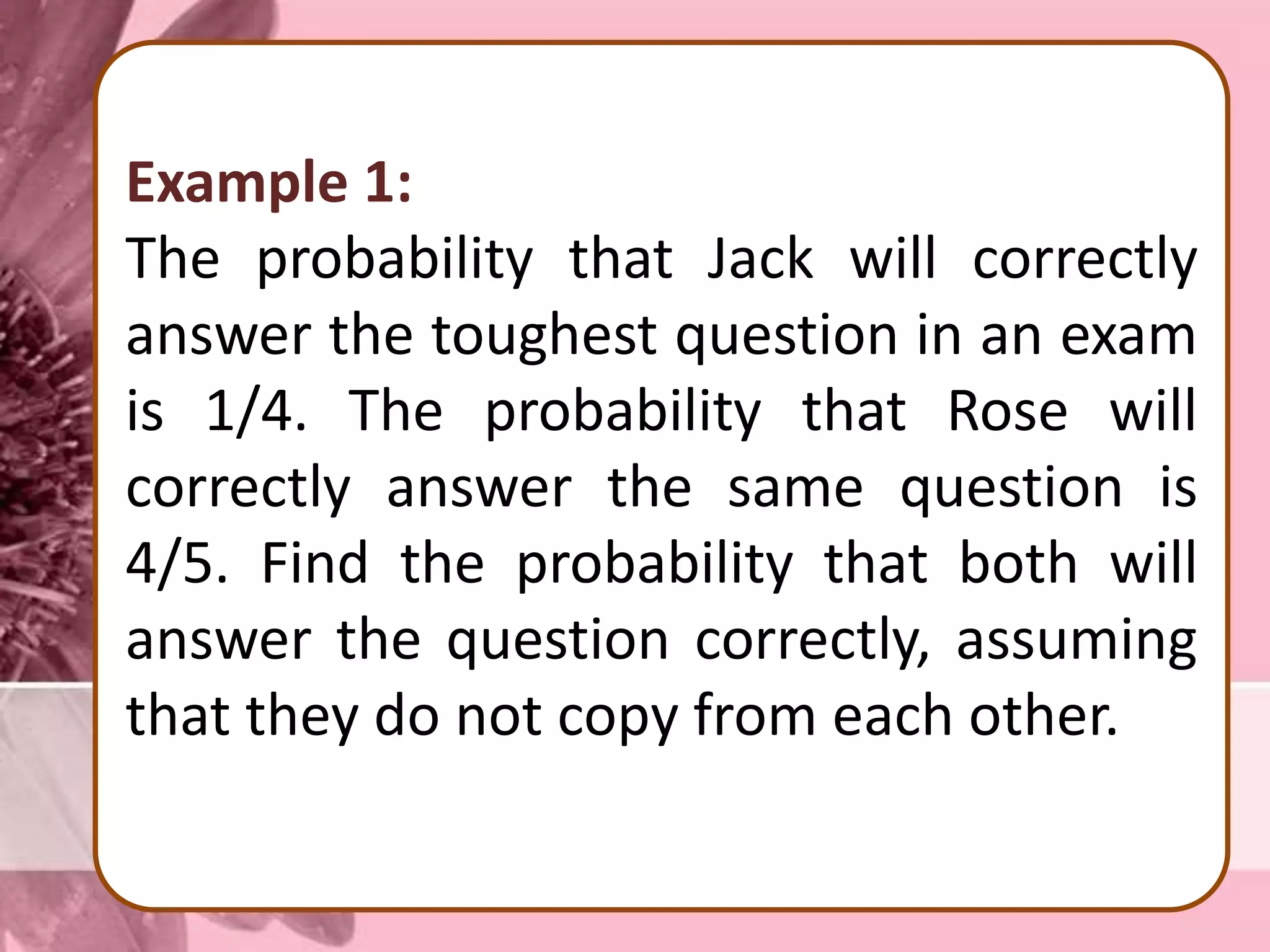 Example 1:
The probability that Jack will correctly
answer the toughest question in an exam
is 1/4. The probability that Rose will
correctly answer the same question is
4/5. Find the probability that both will
answer the question correctly, assuming
that they do not copy from each other.
 