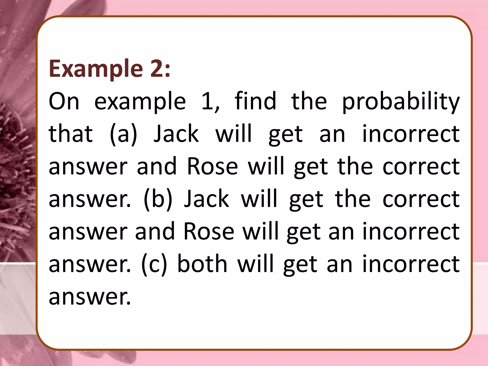 Example 2:
On example 1, find the probability
that (a) Jack will get an incorrect
answer and Rose will get the correct
answer. (b) Jack will get the correct
answer and Rose will get an incorrect
answer. (c) both will get an incorrect
answer.
 