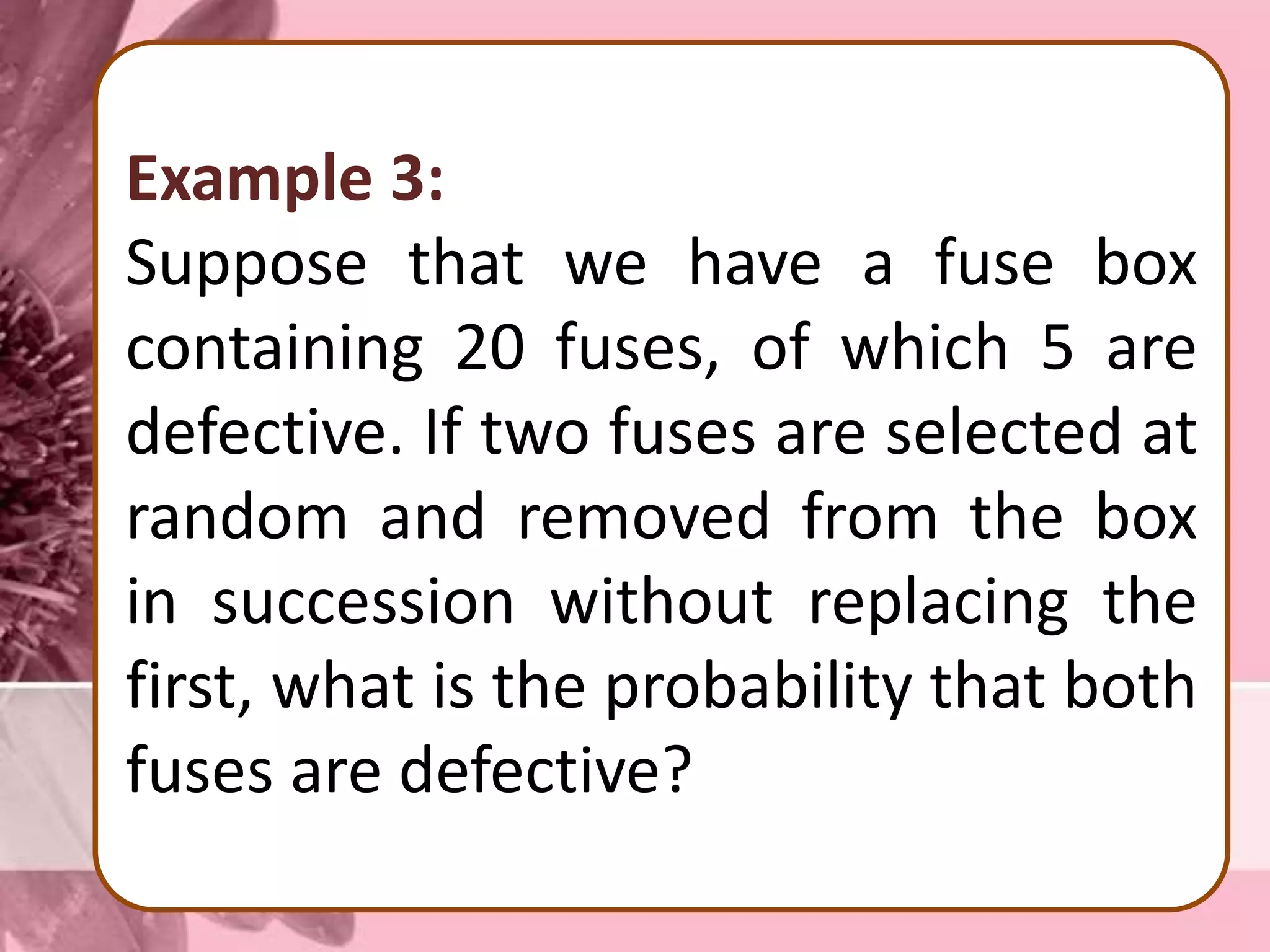 Example 3:
Suppose that we have a fuse box
containing 20 fuses, of which 5 are
defective. If two fuses are selected at
random and removed from the box
in succession without replacing the
first, what is the probability that both
fuses are defective?
 